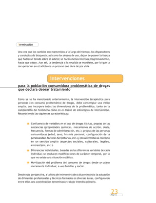 P á g i n a
23
Terminación
Una vez que los cambios son mantenidos a lo largo del tiempo, los disparadores
y conductas de búsqueda, así como los deseos de uso, dejan de poseer la fuerza
que hubieran tenido sobre el adicto; se hacen menos intensos progresivamente,
hasta que cesan. Aun así, la tendencia a la recaída se mantiene, por lo que la
recuperación en el adicto es un proceso que dura de por vida.
Intervenciones
para la población consumidora problemática de drogas
que declara desear tratamiento
Como ya se ha mencionado anteriormente, la intervención terapéutica para
personas con consumo problemático de drogas, debe contemplar una visión
amplia, que incorpore todas las dimensiones de la problemática, tanto en la
comprensión del fenómeno como en el diseño de estrategias de intervención.
Reconociendo las siguientes características:
Confluencia de variables en el uso de drogas ilícitas, propias de las
sustancias (propiedades químicas, mecanismos de acción, dosis,
frecuencia, formas de administración, etc.); propias de las personas
consumidoras (edad, sexo, historia personal, configuración de la
personalidad, factores hereditarios, etc.) y otras referidas al contexto
en un sentido amplio (aspectos sociales, culturales, legales,
estereotipos, etc.).
Diferencias individuales, basadas en las diferentes variables de cada
individuo; se producen modificaciones de carácter temporal, por lo
que no existe una situación estática.
Movilización del problema del consumo de drogas desde un plano
meramente individual, a uno familiar y social.
Desde esta perspectiva, a la hora de intervenir cobra alta relevancia la actuación
de diferentes profesionales y técnicos formados en diversas áreas, configurando
entre ellos una coordinación denominada trabajo interdisciplinario.
 