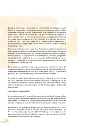 P á g i n a
24
Cuando la intervención integra todos los ámbitos de la vida de la persona, se
facilita la comprensión y búsqueda de factores o variables que pudieran haber
contribuido a su actual situación. Se analizan los aspectos biológicos de las drogas
(tipo, dosis, frecuencia de consumo, vía de administración y efectos y
consecuencias físicas y mentales); los aspectos psicológicos (motivaciones
personales, estrés, competencia social, resolución de problemas, autocontrol,
autoestima, etc.) y los relacionados con el contexto familiar, socioambiental
(como desempleo, marginalidad, fracaso escolar, violencia, maltrato, el nivel
sociocultural, etc.).
El objetivo de la intervención terapéutica desde el enfoque biopsicosocial, es el
de propender al mejoramiento de la calidad de vida de la persona con problemas
asociados al consumo de drogas, así como a apoyarla en una reinserción social,
familiar y laboral y en la construcción de un estilo de vida alternativo, otorgándole
igual importancia a cada uno de los componentes de la tríada (droga-sujeto-
contexto) y enfatizando la intervención en el proceso terapéutico, de acuerdo a
las necesidades de cada persona.
En la actualidad, existe consenso en que es necesario implementar planes de
tratamiento integrales, que consideren la integración de distintos métodos desde
una perspectiva biopsicosocial, con servicios de acceso directo y oportuno a la
población que requiere atención y con tratamientos estructurados.
Sin embargo, previo a la implementación de servicios de acceso directo, es
necesario implementar estrategias de detección precoz y referencia eficaz en
los diferentes dispositivos, tanto del ámbito de salud como comunitarios, con el
objetivo de pesquisar oportunamente a la población que requiere tratamiento
especializado.
Servicios de acceso directo
Los servicios de acceso directo no ofrecen un tratamiento formal, sino que actúan
como puntos importantes de primer contacto de las personas que tienen problemas
relacionados con drogas y de las personas que se preocupan por la adicción de
otra (por ejemplo, padres, madres, hermanos/as, cónyuges, parejas y amistades).
Algunas veces, los servicios de acceso directo se llaman programas de la calle,
para dar a entender que están situados en el seno de la comunidad. Con
frecuencia, estos servicios son administrados por organizaciones no
gubernamentales, con la participación, muchas veces, de personas que han
superado el mismo problema (pares-iguales).
 