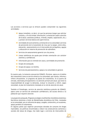 P á g i n a
25
Las acciones o servicios que se ofrecen pueden comprender las siguientes
actividades:
Apoyo inmediato, es decir, sin que las personas tengan que solicitar
consulta, a fin de brindar información y orientación (sobre atención
de la salud, cuestiones jurídicas, vivienda, empleo, capacitación, etc.)
y prestar servicios básicos de supervivencia.
Actividades de acercamiento y orientación en la comunidad; servicios
de prevención de la transmisión de virus por la sangre, entre ellos,
educación, asesoramiento en el intercambio de jeringuillas y agujas
y educación en materia de prevención de sobredosis.
Servicios de asesoramiento general con cita previa.
Líneas telefónicas de ayuda para brindar orientación con carácter
anónimo y confidencial.
Información para la remisión de casos y actividades de promoción.
Grupos de autoayuda.
Grupos de apoyo a la familia.
Servicios de postratamiento y apoyo a la comunidad en general.
En nuestro país, la instancia comunal de CONACE, Previene, opera en el ámbito
del tratamiento como un servicio directo a la comunidad, que orienta, informa y
refiere eficazmente, al programa de planes de tratamiento. Es la puerta de
entrada, destinada principalmente a la atención primaria de salud, que tiene la
responsabilidad de acoger la demanda, evaluar la situación y referir, según
necesidad, al plan de tratamiento instalado en la red de atención de salud.
También el Fonodrogas, servicio de atención telefónica gratuito de CONACE,
opera como un servicio de orientación confidencial y de acceso directo a la
población que requiere atención.
Los grupos de autoayuda, Programa ecológico multifamiliar Alcohólicos Anónimos;
Narcóticos Anónimos y Unión de Rehabilitados Alcohólicos de Chile, instalados
en la comunidad, son un referente de apoyo, acogida, contención y, en ocasiones,
apoyo paralelo al tratamiento.
En algunos países que registran porcentajes elevados de consumo de drogas
inyectables, las políticas encaminadas a reducir las consecuencias sanitarias y
sociales del abuso de drogas, han dado lugar a servicios de intercambio de
 