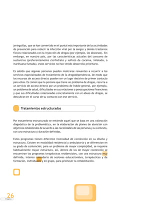 P á g i n a
26
jeringuillas, que se han convertido en el puntal más importante de las actividades
de prevención para reducir la infección viral por la sangre y demás trastornos
físicos relacionados con la inyección de drogas (por ejemplo, los abscesos). Sin
embargo, en nuestro país, por las características actuales del consumo de
sustancias (preferentemente clorhidrato y sulfato de cocaína, inhalada, o
marihuana fumada), estos servicios no han tenido desarrollo prioritario.
Es sabido que algunas personas pueden mostrarse renuentes a recurrir a los
servicios especializados de tratamiento de la drogodependencia, de modo que
los recursos de acceso directo pueden ser un lugar decisivo de primer contacto
para ellas. Es común que la persona que tiene un problema de drogas, recurra a
un servicio de acceso directo por un problema de índole general, por ejemplo,
un problema de salud, dificultades en sus relaciones o preocupaciones financieras
y que sus dificultades relacionadas concretamente con el abuso de drogas, se
descubran en el curso de su contacto con ese servicio.
Tratamientos estructurados
Por tratamiento estructurado se entiende aquel que se basa en una valoración
diagnóstica de la problemática, en la elaboración de planes de atención con
objetivos establecidos de acuerdo a las necesidades de las personas y su contexto,
con una estructura y duración definidas.
Estos programas tienen diferente intensidad de contención en su diseño y
estructura. Existen en modalidad residencial y ambulatoria y se diferencian en
su grado de contención; para un problema de mayor complejidad, se requiere
habitualmente mayor estructura, así, dentro de los de mayor contención se
encuentran los programas terapéuticos residenciales, con una estructura muy
definida, intenso calendario de sesiones educacionales, terapéuticas y de
formación, individuales y en grupo, para promover la rehabilitación.
 