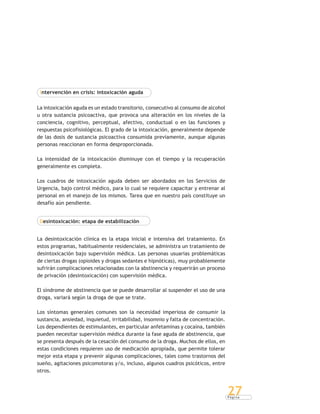 P á g i n a
27
Intervención en crisis: intoxicación aguda
La intoxicación aguda es un estado transitorio, consecutivo al consumo de alcohol
u otra sustancia psicoactiva, que provoca una alteración en los niveles de la
conciencia, cognitivo, perceptual, afectivo, conductual o en las funciones y
respuestas psicofisiológicas. El grado de la intoxicación, generalmente depende
de las dosis de sustancia psicoactiva consumida previamente, aunque algunas
personas reaccionan en forma desproporcionada.
La intensidad de la intoxicación disminuye con el tiempo y la recuperación
generalmente es completa.
Los cuadros de intoxicación aguda deben ser abordados en los Servicios de
Urgencia, bajo control médico, para lo cual se requiere capacitar y entrenar al
personal en el manejo de los mismos. Tarea que en nuestro país constituye un
desafío aún pendiente.
Desintoxicación: etapa de estabilización
La desintoxicación clínica es la etapa inicial e intensiva del tratamiento. En
estos programas, habitualmente residenciales, se administra un tratamiento de
desintoxicación bajo supervisión médica. Las personas usuarias problemáticas
de ciertas drogas (opioides y drogas sedantes e hipnóticas), muy probablemente
sufrirán complicaciones relacionadas con la abstinencia y requerirán un proceso
de privación (desintoxicación) con supervisión médica.
El síndrome de abstinencia que se puede desarrollar al suspender el uso de una
droga, variará según la droga de que se trate.
Los síntomas generales comunes son la necesidad imperiosa de consumir la
sustancia, ansiedad, inquietud, irritabilidad, insomnio y falta de concentración.
Los dependientes de estimulantes, en particular anfetaminas y cocaína, también
pueden necesitar supervisión médica durante la fase aguda de abstinencia, que
se presenta después de la cesación del consumo de la droga. Muchos de ellos, en
estas condiciones requieren uso de medicación apropiada, que permite tolerar
mejor esta etapa y prevenir algunas complicaciones, tales como trastornos del
sueño, agitaciones psicomotoras y/o, incluso, algunos cuadros psicóticos, entre
otros.
 