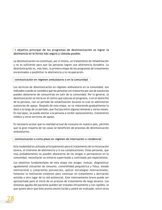 P á g i n a
28
El objetivo principal de los programas de desintoxicación es lograr la
abstinencia en la forma más segura y cómoda posible.
La desintoxicación no constituye, por sí misma, un tratamiento de rehabilitación
y no es suficiente para que las personas logren una abstinencia duradera. La
desintoxicación es, más bien, la primera etapa de los programas de tratamiento
encaminados a posibilitar la abstinencia y la recuperación.
Desintoxicación en régimen ambulatorio o en la comunidad
Los servicios de desintoxicación en régimen ambulatorio en la comunidad, son
indicados cuando se considera que las personas con trastornos por uso de sustancias
pueden abstenerse de consumirlas sin salir de la comunidad. Por lo general, la
desintoxicación se inicia en el centro que ejecuta el programa, o en el domicilio
de la persona, con un período de estabilización durante el cual se administran
sustancias de apoyo. Después de esta etapa, se va reduciendo gradualmente la
dosis a lo largo de un período, que fluctúa entre algunas semanas y varios meses.
En ese lapso, se puede alentar a la persona a recibir asesoramiento, tratamiento
médico y otros servicios de apoyo.
Es necesario acotar que la realidad actual de consumo en nuestro país, permite
que la gran mayoría de los casos se beneficien de procesos de desintoxicación
ambulatorios.
Desintoxicación a corto plazo en régimen de internación o residencial
Esta modalidad es utilizada principalmente para el tratamiento de la intoxicación
severa, el síndrome de abstinencia y/o sus complicaciones. Estas personas, que
muy probablemente no pueden abstenerse de las drogas si permanecen en la
comunidad, necesitarán un entorno supervisado y controlado por especialistas.
Los objetivos fundamentales de esta etapa son acoger, evaluar, diagnosticar
agudamente (situación de consumo, comorbilidad psiquiátrica y física, estado
motivacional y compromiso psicosocial), aplicar estrategias motivacionales,
fomentar la motivación existente para continuar en tratamiento y derivación
asistida a otro lugar de la red asistencial. Este internamiento breve puede ser
aprovechado para el inicio de un proceso de tratamiento de largo alcance. Los
síntomas agudos del paciente pueden ser tratados eficazmente y con rapidez, lo
que quiere decir que éste pronto estará lúcido y podrá ser evaluado, entre otros
 
