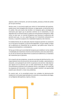 P á g i n a
29
aspectos, sobre su motivación, así como los estadios, procesos y niveles de cambio
por los que atraviesa.
Muchas veces, la ocurrencia aguda que motivó el internamiento del paciente,
puede actuar como instigador para favorecer, en algún grado, la motivación hacia
el cambio. Esto será mucho más factible si el terapeuta aplica estrategias de
motivación para lograr que el paciente continúe con el tratamiento, el cual
dependerá de la evaluación básica y podrá ser eventualmente ambulatorio. Debe
incluir en este caso, un contrato terapéutico que favorezca la adherencia del
paciente pero que, a su vez, especifique que si el tratamiento ambulatorio no
funciona, el paciente aceptará otra modalidad terapéutica más intensiva.
El establecimiento de una adecuada relación terapeuta-paciente se constituirá
en un reto para el terapeuta, ya que de ella dependerá, en gran medida, el logro
de la adherencia al tratamiento de un paciente, que podría estar incluso en
etapa precontemplativa o contemplativa.
No hay que olvidar que la severidad del terapeuta para establecer normas rígidas
o modalidades de tratamiento intensivo (internamiento) como única alternativa,
es uno de los factores que determinan la ausencia de adherencia y el abandono
del tratamiento por el paciente.
En la mayoría de esos programas, se pasa de una etapa de desintoxicación a una
etapa bastante breve de prevención estructurada de recaídas, asesoramiento y
educación, con la perspectiva de remitir a la persona a otro servicio. Cabe observar
que algunas de las personas que se están absteniendo de consumir drogas,
frecuentemente presentan otros problemas físicos y psicológicos, de modo que
los programas de internación a corto plazo pueden constituir una oportunidad
propicia para descubrir o tratar esos problemas.
En nuestro país, en la actualidad existen tres unidades de desintoxicación
residencial a corto plazo especializadas en la atención a consumidores de drogas,
en las Regiones Metropolitana, Quinta y Octava.
 