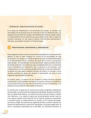 P á g i n a
30
Rehabilitación: etapa de prevención de recaídas
En la etapa de rehabilitación o de prevención de recaídas, se atiende a las
necesidades de las personas que han concluido la fase de desintoxicación. Los
programas de prevención de recaídas o de rehabilitación tienen por objeto cambiar
el comportamiento de los pacientes para que puedan poner freno al deseo de
consumir sustancias. En esa etapa se aplican intervenciones psicosociales y
sanitarias, que pueden incorporar la farmacoterapia.
Intervenciones comunitarias y ambulatorias
Estos programas ofrecen un plan de atención psicoterapéutica o de asesoramiento
general. El plan se suele configurar en función de las necesidades de cada
participante, con arreglo a un método de gestión de casos. El método está basado
en la determinación inicial y continua -por parte de un clínico o una persona
especializada-, de los problemas, recursos personales, apoyos sociales y factores
de tensión existentes. Ese análisis da lugar al establecimiento de un conjunto de
metas individuales de tratamiento que la persona ha de alcanzar, cuyo
cumplimiento se verifica y examina periódicamente en el curso del tratamiento.
La gestión de casos abarca también funciones de enlace y la remisión a otros
servicios auxiliares de apoyo que necesite el participante, así como a otros
programas especializados pertinentes.
En muchos países, la mayoría de los consejeros utilizan técnicas cognitivo
conductuales y motivacionales centradas en el usuario y ofrecen un tratamiento
cuya duración oscila entre una intervención breve, de una a tres sesiones, y un
programa estructurado de varios meses de duración.
En nuestro país, al igual que en muchos otros existen programas ambulatorios
estructurados, con intervenciones terapéuticas individuales, grupales y familiares,
que van desde planes básicos, con asistencia de dos veces por semana, a planes
más intensivos, a los cuales se espera que los participantes asistan cuatro o
cinco días por semana varias horas por día. Se trata de ayudarles a comprender
y reconocer mejor su comportamiento en relación con el consumo de drogas,
con miras a mitigar las consecuencias negativas de éste y a evitarlo. Además, las
sesiones de asesoramiento y educación individuales y en grupo pueden girar en
torno a cuestiones relacionadas con el VIH/SIDA, las relaciones familiares, la
 