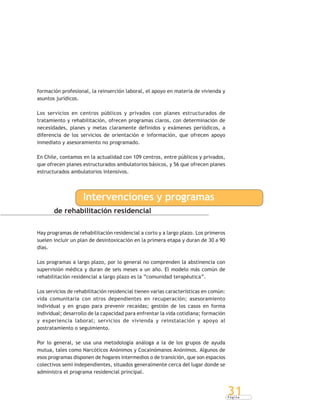 P á g i n a
31
formación profesional, la reinserción laboral, el apoyo en materia de vivienda y
asuntos jurídicos.
Los servicios en centros públicos y privados con planes estructurados de
tratamiento y rehabilitación, ofrecen programas claros, con determinación de
necesidades, planes y metas claramente definidos y exámenes periódicos, a
diferencia de los servicios de orientación e información, que ofrecen apoyo
inmediato y asesoramiento no programado.
En Chile, contamos en la actualidad con 109 centros, entre públicos y privados,
que ofrecen planes estructurados ambulatorios básicos, y 56 que ofrecen planes
estructurados ambulatorios intensivos.
de rehabilitación residencial
Intervenciones y programas
Hay programas de rehabilitación residencial a corto y a largo plazo. Los primeros
suelen incluir un plan de desintoxicación en la primera etapa y duran de 30 a 90
días.
Los programas a largo plazo, por lo general no comprenden la abstinencia con
supervisión médica y duran de seis meses a un año. El modelo más común de
rehabilitación residencial a largo plazo es la “comunidad terapéutica”.
Los servicios de rehabilitación residencial tienen varias características en común:
vida comunitaria con otros dependientes en recuperación; asesoramiento
individual y en grupo para prevenir recaídas; gestión de los casos en forma
individual; desarrollo de la capacidad para enfrentar la vida cotidiana; formación
y experiencia laboral; servicios de vivienda y reinstalación y apoyo al
postratamiento o seguimiento.
Por lo general, se usa una metodología análoga a la de los grupos de ayuda
mutua, tales como Narcóticos Anónimos y Cocainómanos Anónimos. Algunos de
esos programas disponen de hogares intermedios o de transición, que son espacios
colectivos semi independientes, situados generalmente cerca del lugar donde se
administra el programa residencial principal.
 