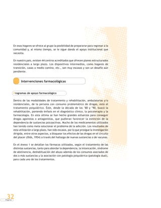 P á g i n a
32
En esos hogares se ofrece al grupo la posibilidad de prepararse para regresar a la
comunidad y, al mismo tiempo, se le sigue dando el apoyo institucional que
necesita.
En nuestro país, existen 44 centros acreditados que ofrecen planes estructurados
residenciales a largo plazo. Los dispositivos intermedios, como hogares de
transición, casas a medio camino, etc., son muy escasos y son un desafío aún
pendiente.
Intervenciones farmacológicas
Programas de apoyo farmacológico
Dentro de las modalidades de tratamiento y rehabilitación, ambulatorias y/o
residenciales, de la persona con consumo problemático de drogas, está el
tratamiento psiquiátrico. Éste, desde la década de los ‘80 y ‘90, buscó la
rehabilitación, poniendo énfasis en el diagnóstico clínico, la psicoterapia y la
farmacología. En esta última se han hecho grandes esfuerzos para conseguir
drogas agonistas o antagonistas, que pudieran favorecer la extinción de la
dependencia de sustancias psicoactivas. Mucho de los medicamentos utilizados
han tenido como meta solucionar el problema de la adicción. Los resultados de
esta utilización a largo plazo, han sido escasos, por lo que prosigue la investigación
dirigida, entre otros aspectos, a bloquear los efectos de las drogas en el circuito
del placer (Olds, 1954) a través del hallazgo de nuevas sustancias o de vacunas.
En el Anexo 1 se detallan los fármacos utilizados, según el tratamiento de las
distintas sustancias, tanto para abordar la dependencia, la intoxicación, síndrome
de abstinencia, deshabituación del abuso además de los consumos asociados de
dos o más sustancias y la asociación con patología psiquiátrica (patología dual),
para cada uno de los tratamientos.
 