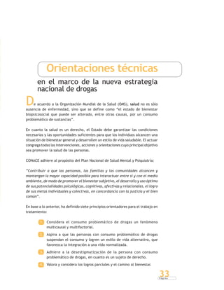 P á g i n a
33
Orientaciones técnicas
en el marco de la nueva estrategia
nacional de drogas
De acuerdo a la Organización Mundial de la Salud (OMS), salud no es sólo
ausencia de enfermedad, sino que se define como “el estado de bienestar
biopsicosocial que puede ser alterado, entre otras causas, por un consumo
problemático de sustancias”.
En cuanto la salud es un derecho, el Estado debe garantizar las condiciones
necesarias y las oportunidades suficientes para que los individuos alcancen una
situación de bienestar general y desarrollen un estilo de vida saludable. El actuar
congrega todas las intervenciones, acciones y orientaciones cuyo principal objetivo
sea promover la salud de las personas.
CONACE adhiere al propósito del Plan Nacional de Salud Mental y Psiquiatría:
“Contribuir a que las personas, las familias y las comunidades alcancen y
mantengan la mayor capacidad posible para interactuar entre sí y con el medio
ambiente, de modo de promover el bienestar subjetivo, el desarrollo y uso óptimo
de sus potencialidades psicológicas, cognitivas, afectivas y relacionales, el logro
de sus metas individuales y colectivas, en concordancia con la justicia y el bien
común”.
En base a lo anterior, ha definido siete principios orientadores para el trabajo en
tratamiento:
1. Considera el consumo problemático de drogas un fenómeno
multicausal y multifactorial.
2. Aspira a que las personas con consumo problemático de drogas
suspendan el consumo y logren un estilo de vida alternativo, que
favorezca la integración a una vida normalizada.
3. Adhiere a la desestigmatización de la persona con consumo
problemático de drogas, en cuanto es un sujeto de derecho.
4. Valora y considera los logros parciales y el camino al bienestar.
 