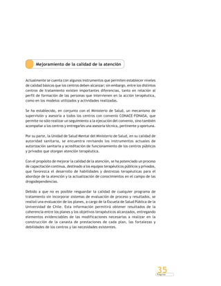 P á g i n a
35
Mejoramiento de la calidad de la atención
Actualmente se cuenta con algunos instrumentos que permiten establecer niveles
de calidad básicos que los centros deben alcanzar; sin embargo, entre los distintos
centros de tratamiento existen importantes diferencias, tanto en relación al
perfil de formación de las personas que intervienen en la acción terapéutica,
como en los modelos utilizados y actividades realizadas.
Se ha establecido, en conjunto con el Ministerio de Salud, un mecanismo de
supervisión y asesoría a todos los centros con convenio CONACE-FONASA, que
permite no sólo realizar un seguimiento a la ejecución del convenio, sino también
acompañar a los centros y entregarles una asesoría técnica, pertinente y oportuna.
Por su parte, la Unidad de Salud Mental del Ministerio de Salud, en su calidad de
autoridad sanitaria, se encuentra revisando los instrumentos actuales de
autorización sanitaria y acreditación de funcionamiento de los centros públicos
y privados que otorgan atención terapéutica.
Con el propósito de mejorar la calidad de la atención, se ha potenciado un proceso
de capacitación continua, destinado a los equipos terapéuticos públicos y privados,
que favorezca el desarrollo de habilidades y destrezas terapéuticas para el
abordaje de la atención y la actualización de conocimientos en el campo de las
drogodependencias.
Debido a que no es posible resguardar la calidad de cualquier programa de
tratamiento sin incorporar sistemas de evaluación de proceso y resultados, se
realizó una evaluación de los planes, a cargo de la Escuela de Salud Pública de la
Universidad de Chile. Esta información permitirá obtener resultados de la
coherencia entre los planes y los objetivos terapéuticos alcanzados, entregando
elementos evidenciables de las modificaciones necesarias a realizar en la
construcción de la canasta de prestaciones de cada plan, las fortalezas y
debilidades de los centros y las necesidades existentes.
 