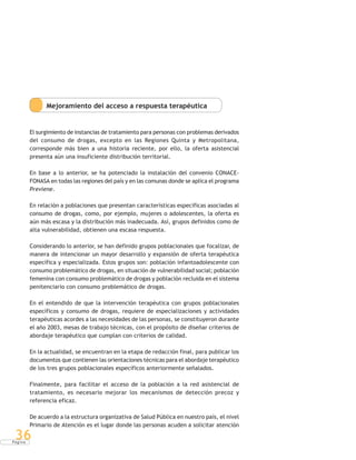 P á g i n a
36
Mejoramiento del acceso a respuesta terapéutica
El surgimiento de instancias de tratamiento para personas con problemas derivados
del consumo de drogas, excepto en las Regiones Quinta y Metropolitana,
corresponde más bien a una historia reciente, por ello, la oferta asistencial
presenta aún una insuficiente distribución territorial.
En base a lo anterior, se ha potenciado la instalación del convenio CONACE-
FONASA en todas las regiones del país y en las comunas donde se aplica el programa
Previene.
En relación a poblaciones que presentan características específicas asociadas al
consumo de drogas, como, por ejemplo, mujeres o adolescentes, la oferta es
aún más escasa y la distribución más inadecuada. Así, grupos definidos como de
alta vulnerabilidad, obtienen una escasa respuesta.
Considerando lo anterior, se han definido grupos poblacionales que focalizar, de
manera de intencionar un mayor desarrollo y expansión de oferta terapéutica
específica y especializada. Estos grupos son: población infantoadolescente con
consumo problemático de drogas, en situación de vulnerabilidad social; población
femenina con consumo problemático de drogas y población recluida en el sistema
penitenciario con consumo problemático de drogas.
En el entendido de que la intervención terapéutica con grupos poblacionales
específicos y consumo de drogas, requiere de especializaciones y actividades
terapéuticas acordes a las necesidades de las personas, se constituyeron durante
el año 2003, mesas de trabajo técnicas, con el propósito de diseñar criterios de
abordaje terapéutico que cumplan con criterios de calidad.
En la actualidad, se encuentran en la etapa de redacción final, para publicar los
documentos que contienen las orientaciones técnicas para el abordaje terapéutico
de los tres grupos poblacionales específicos anteriormente señalados.
Finalmente, para facilitar el acceso de la población a la red asistencial de
tratamiento, es necesario mejorar los mecanismos de detección precoz y
referencia eficaz.
De acuerdo a la estructura organizativa de Salud Pública en nuestro país, el nivel
Primario de Atención es el lugar donde las personas acuden a solicitar atención
 