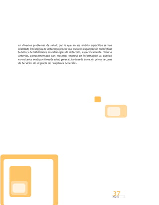 P á g i n a
37
en diversos problemas de salud, por lo que en ese ámbito específico se han
realizado estrategias de detección precoz que incluyen capacitación conceptual
teórica y de habilidades en estrategias de detección, específicamente. Todo lo
anterior, complementado con material impreso de información al público
consultante en dispositivos de salud general, tanto de la atención primaria como
de Servicios de Urgencia de Hospitales Generales.
 
