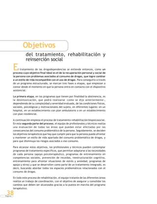 P á g i n a
38
Objetivos
del tratamiento, rehabilitación y
reinserción social
El tratamiento de las drogodependencias se entiende entonces, como un
proceso cuyo objetivo final ideal es el de la recuperación personal y social de
la persona con problemas asociados al consumo de drogas, que logre cambiar
a un estilo de vida incompatible con el uso de drogas. Para conseguirlo a través
de un programa estructurado, se marcan tres fases o etapas, que empiezan a
contar desde el momento en que la persona entra en contacto con el dispositivo
asistencial.
La primera etapa, en los programas que tienen por finalidad la abstinencia, es
la desintoxicación, que podrá realizarse -como se dijo anteriormente-,
dependiendo de su complejidad y severidad evaluada, de las condiciones físicas,
sociales, psicológicas y motivacionales del sujeto, en diferentes lugares: en un
hospital, en un establecimiento con plan ambulatorio o en un establecimiento
con plan residencial.
A continuación empieza el proceso de tratamiento-rehabilitación biopsicosocial.
En esta segunda parte del proceso, el equipo de profesionales y técnicos realiza
una evaluación de todas las áreas que puedan estar afectadas por las
consecuencias del consumo problemático de la persona. Seguidamente, se deciden
los objetivos terapéuticos que hay que cumplir para que la persona pueda afrontar
y mantener un estilo de vida apartado del consumo problemático de drogas, y
para que disminuya los riesgos asociados a ese consumo.
Para alcanzar estos objetivos, los profesionales y técnicos pueden contemplar
programas de tratamiento específicos, que permitan adaptarse a las necesidades
de cada persona (apoyo psicoterapéutico, programas de entrenamiento en
competencias sociales, prevención de recaídas, reestructuración cognitiva,
entrenamiento para afrontar situaciones de estrés y ansiedad, programas de
apoyo y otros) y que se desarrollen como parte de un tratamiento integrado, es
decir, buscando abordar todos los espacios problemáticos relacionados con el
consumo de drogas.
En todo este proceso de rehabilitación, el equipo tratante de las diferentes áreas
realiza un trabajo de coordinación, con el objetivo de asegurar y consolidar los
cambios que deben ser alcanzados gracias a la puesta en marcha del programa
terapéutico.
 