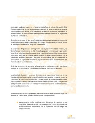 P á g i n a
39
La tercera parte del proces o, es la denominada fase de reinserción social. Esta
fase corresponde al último período de permanencia de la persona en un programa
de tratamiento, en la cual, principalmente, se realizan actividades orientadas al
entrenamiento de habilidades que favorezcan la integración social de la persona
a una vida normalizada.
Sin embargo, a pesar de que se define como una etapa, y se ubica en un momento
determinado del proceso terapéutico, la reinserción debe estar presente desde
el inicio y durante todo el programa terapéutico.
Es un proceso dirigido hacia la integración social y ocupacional de la persona, es
decir, hacia el cumplimiento de objetivos a largo plazo, con una mayor repercusión
en el desarrollo futuro de la vida personal y social del consumidor problemático
de drogas, dado que se trata de reajustar tanto los aspectos relacionados con la
dependencia física y psicológica, así como las dificultades que esta dependencia
produce en la capacidad del individuo para desenvolverse en condiciones de
normalidad en su medio social.
Se trata, entonces, de entrenar a la persona en tratamiento para que logre
integrarse socialmente en condiciones similares al resto de las personas.
La dificultad, duración y objetivos del proceso de tratamiento varían de forma
considerable en función de las características de cada persona, el tipo de sustancia
consumida, el tiempo del consumo, etc. Por eso, según las diferentes modalidades
de tratamiento, tendrá que evaluarse cuándo y en qué condiciones cada persona
está preparada para llevar una vida normalizada dentro de los parámetros de su
comunidad de referencia.
Sin embargo, en términos generales, pueden establecerse los siguientes aspectos
a tener en cuenta en el proceso de rehabilitación-reinserción:
Mantenimiento de las modificaciones del patrón de consumo en los
programas libres de drogas y, si no es posible, adoptar patrones de
acompañamiento terapéutico con el objeto de reducir riesgos de
empeoramiento.
 
