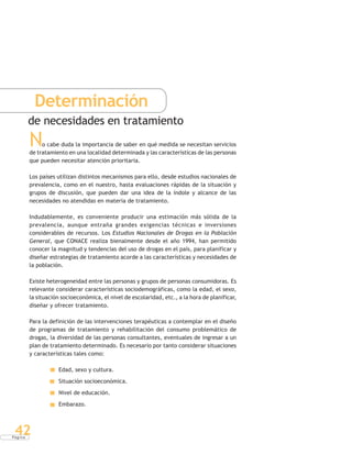 P á g i n a
42
Determinación
de necesidades en tratamiento
No cabe duda la importancia de saber en qué medida se necesitan servicios
de tratamiento en una localidad determinada y las características de las personas
que pueden necesitar atención prioritaria.
Los países utilizan distintos mecanismos para ello, desde estudios nacionales de
prevalencia, como en el nuestro, hasta evaluaciones rápidas de la situación y
grupos de discusión, que pueden dar una idea de la índole y alcance de las
necesidades no atendidas en materia de tratamiento.
Indudablemente, es conveniente producir una estimación más sólida de la
prevalencia, aunque entraña grandes exigencias técnicas e inversiones
considerables de recursos. Los Estudios Nacionales de Drogas en la Población
General, que CONACE realiza bienalmente desde el año 1994, han permitido
conocer la magnitud y tendencias del uso de drogas en el país, para planificar y
diseñar estrategias de tratamiento acorde a las características y necesidades de
la población.
Existe heterogeneidad entre las personas y grupos de personas consumidoras. Es
relevante considerar características sociodemográficas, como la edad, el sexo,
la situación socioeconómica, el nivel de escolaridad, etc., a la hora de planificar,
diseñar y ofrecer tratamiento.
Para la definición de las intervenciones terapéuticas a contemplar en el diseño
de programas de tratamiento y rehabilitación del consumo problemático de
drogas, la diversidad de las personas consultantes, eventuales de ingresar a un
plan de tratamiento determinado. Es necesario por tanto considerar situaciones
y características tales como:
Edad, sexo y cultura.
Situación socioeconómica.
Nivel de educación.
Embarazo.
 