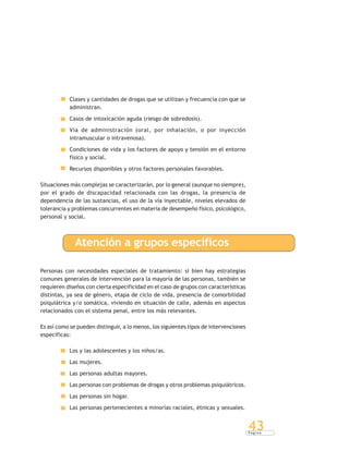 P á g i n a
43
Clases y cantidades de drogas que se utilizan y frecuencia con que se
administran.
Casos de intoxicación aguda (riesgo de sobredosis).
Vía de administración (oral, por inhalación, o por inyección
intramuscular o intravenosa).
Condiciones de vida y los factores de apoyo y tensión en el entorno
físico y social.
Recursos disponibles y otros factores personales favorables.
Situaciones más complejas se caracterizarán, por lo general (aunque no siempre),
por el grado de discapacidad relacionada con las drogas, la presencia de
dependencia de las sustancias, el uso de la vía inyectable, niveles elevados de
tolerancia y problemas concurrentes en materia de desempeño físico, psicológico,
personal y social.
Atención a grupos específicos
Personas con necesidades especiales de tratamiento: si bien hay estrategias
comunes generales de intervención para la mayoría de las personas, también se
requieren diseños con cierta especificidad en el caso de grupos con características
distintas, ya sea de género, etapa de ciclo de vida, presencia de comorbilidad
psiquiátrica y/o somática, viviendo en situación de calle, además en aspectos
relacionados con el sistema penal, entre los más relevantes.
Es así como se pueden distinguir, a lo menos, los siguientes tipos de intervenciones
específicas:
Los y las adolescentes y los niños/as.
Las mujeres.
Las personas adultas mayores.
Las personas con problemas de drogas y otros problemas psiquiátricos.
Las personas sin hogar.
Las personas pertenecientes a minorías raciales, étnicas y sexuales.
 