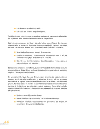 P á g i n a
44
Las personas seropositivas (VIH).
Los casos del sistema de justicia penal.
Se debe ofrecer, entonces, una variedad de opciones de tratamiento adaptadas,
en lo posible, a las necesidades individuales de las personas.
Las intervenciones con perfiles y características específicas y de atención
diferenciada, se enmarcan dentro de los procesos globales comunes que dicen
relación con distintos estados de la problemática del consumo, vale decir:
Severidad del consumo: abuso o dependencia.
Patrón de consumo, especialmente relacionado con la vía de
administración y tipo de sustancia de consumo.
Objetivo de la intervención: desintoxicación, recuperación y
mantenimiento, por ejemplo.
Es necesario considerar, por lo tanto, que los servicios de tratamiento del consumo
problemático de drogas deben ser integrales y de diferentes grados de resolución
según la complejidad del problema.
En una comunidad que disponga de numerosos entornos de tratamiento que
presten servicios relacionados con el abuso de drogas, tal vez se pueda
encomendar a algunos de ellos la responsabilidad de atender a determinados
grupos. Por esta razón, en nuestro país se ha intencionado la implementación de
centros de tratamiento que atiendan a estos grupos en forma diferenciada,
realizando inversión financiera y diseñando orientaciones técnicas para el abordaje
terapéutico de:
Mujeres con problemas de drogas.
Población infantil y adolescente con problemas de drogas.
Población infantil y adolescente con problemas de drogas, en
condiciones de vulnerabilidad social.
 