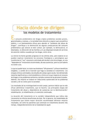 P á g i n a
45
Hacia dónde se dirigen
los modelos de tratamiento
El consumo problemático de drogas origina problemas sociales graves,
generalizados y costosos, y la sociedad tiene derecho a esperar que una política
pública, o un planteamiento eficaz para abordar el “problema del abuso de
drogas”, contribuya a la disminución de algunas consecuencias del consumo
problemático que alteran el bien común; por ejemplo, la delincuencia, el
desempleo, la disfunción de las familias y el uso desproporcionado de servicios
de atención médica causados por las drogas, entre otros.
La ciencia ha hecho grandes progresos en los últimos años, pero todavía no se
pueden explicar totalmente los procesos fisiológicos y psicológicos que
transforman el “uso” voluntario controlado del alcohol o de otras drogas, en una
“dependencia” involuntaria incontrolada, de esas sustancias, para la cual todavía
no existe cura.
Lo que se puede hacer, es tratar ese fenómeno “eficazmente” y ofrecer beneficios
tangibles, a cambio de la inversión que haga la sociedad en tratamiento. Los
ensayos clínicos controlados y los estudios de campo a gran escala, han demostrado
mejorías significativas a nivel estadístico y clínico en lo que respecta al consumo
de drogas y a los problemas sanitarios y sociales conexos de las personas tratadas.
Además, esa mejoría se traduce en reducciones sustanciales de los problemas
sociales y de los costos para la sociedad.
Los resultados de las investigaciones en este campo, parecen indicar que es más
eficaz administrar tratamiento, que no hacerlo. Las principales etapas del
tratamiento del abuso y dependencia de sustancias son la desintoxicación/
estabilización, la rehabilitación y la atención continuada.
La duración del tratamiento es la variable independiente que indica más
claramente los efectos beneficiosos de éste. Por lo general, las modalidades de
tratamiento que tienen mayor duración recomendada obtienen mejores
resultados, así como los pacientes que continúan en tratamiento durante más
tiempo, independientemente de la modalidad de aquél.
 