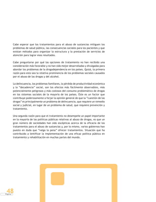 P á g i n a
48
Cabe esperar que los tratamientos para el abuso de sustancias mitiguen los
problemas de salud pública, las consecuencias sociales para los pacientes y que
existan métodos para organizar la estructura y la prestación de servicios de
atención para lograr esos resultados.
Cabe preguntarse por qué las opciones de tratamiento no han recibido una
consideración más favorable y no han sido mejor desarrolladas y divulgadas para
abordar los problemas de la drogodependencia en los países. Quizá, la primera
razón para esto sea la relativa prominencia de los problemas sociales causados
por el abuso de las drogas y del alcohol.
La delincuencia, los problemas familiares, la pérdida de productividad económica
y la “decadencia” social, son los efectos más fácilmente observables, más
potencialmente peligrosos y más costosos del consumo problemático de drogas
en los sistemas sociales de la mayoría de los países. Éste es un factor que
contribuye poderosamente a forjar la opinión general de que la “cuestión de las
drogas” es principalmente un problema de delincuencia, que requiere un remedio
social y judicial, en lugar de un problema de salud, que requiere prevención y
tratamiento.
Una segunda razón para que el tratamiento no desempeñe un papel importante
en la mayoría de las políticas públicas relativas al abuso de drogas, es que un
gran número de sociedades han sido escépticas acerca de la eficacia de los
tratamientos para el abuso de sustancias y, por lo mismo, varios gobiernos han
puesto en duda que “valga la pena” ofrecer tratamientos. Situación que ha
contribuido a lentificar la implementación de una eficaz política pública en
tratamiento y rehabilitación en muchas partes del mundo.
 
