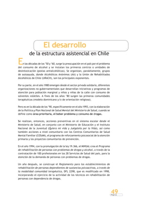 P á g i n a
49
El desarrollo
de la estructura asistencial en Chile
En las décadas de los ‘50 y ‘60, surge la preocupación en el país por el problema
del consumo de alcohol y se instalan los primeros centros o unidades de
desintoxicación (postas antialcohólicas). Se organizan, paralelamente, grupos
de autoayuda, donde Alcohólicos Anónimos (AA) y la Unión de Rehabilitados
Alcohólicos de Chile (URACH), son los principales exponentes.
Por su parte, en el año 1980 emergen desde el sector privado solidario, diferentes
organizaciones no gubernamentales que desarrollan iniciativas y programas de
atención para población marginal y niños y niñas de la calle con consumo de
solventes volátiles. A fines de los años ‘80 surgen las primeras comunidades
terapéuticas (modelo dominicano y/o de orientación religiosa).
Pero es en la década de los ‘90, específicamente en el año 1993, con la elaboración
de la Política y Plan Nacional de Salud Mental del Ministerio de Salud, cuando se
define como área prioritaria, el beber problema y consumo de drogas.
Se realizan, entonces, acciones preventivas en el sistema escolar desde el
Ministerio de Salud, en conjunto con el Ministerio de Educación y el Instituto
Nacional de la Juventud (Quiero mi vida y Juégatela por la Vida), así como
también acciones a nivel comunitario con los Centros Comunitarios de Salud
Mental Familiar (COSAM), el programa de reforzamiento psicosocial de la atención
primaria y los proyectos comunitarios de prevención.
En el año 1994, con la promulgación de la ley 19.366, el MINSAL crea el Programa
de rehabilitación de personas con problemas de drogas y alcohol, a través de la
contratación de 100 profesionales en los 28 Servicios de Salud del país, para la
atención de la demanda de personas con problemas de drogas.
Un año después, se construye el Reglamento para los establecimientos de
rehabilitación de personas dependientes de sustancias psicoactivas, a través de
la modalidad comunidad terapéutica, DFL 2298, que es modificado en 1998,
incorporando el ejercicio de la actividad de los técnicos en rehabilitación de
personas con dependencia de drogas.
 