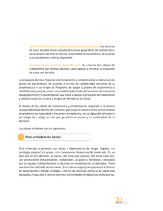 P á g i n a
51
c) Inversión basada en una jerarquización de necesidades. Los servicios
de salud del país tienen adjudicadas zonas geográficas de jurisdicción y
para cada una de ellas se calculó la necesidad de tratamiento, de acuerdo
a la prevalencia y oferta disponible.
d) Creación de servicios diversificados. Se crearon seis planes de
tratamiento con normas técnicas, para apoyar y orientar la ejecución
de cada uno de ellos.
La propuesta técnico-financiera de tratamiento y rehabilitación se estructura en
planes de tratamiento, de acuerdo a niveles de complejidad creciente de la
problemática y da origen al Programa de apoyo a planes de tratamiento y
rehabilitación para personas con problemas derivados del consumo de sustancias
estupefacientes y/o psicotrópicas, que viene a apoyar al programa de tratamiento
y rehabilitación de alcohol y drogas del Ministerio de Salud.
El diseño de los planes de tratamiento y rehabilitación responde a la diversa
complejidad del problema del consumo, por lo que se estructuró en intervenciones
de gradiente de intensidad y frecuencia terapéutica, en la lógica del principio o
estrategia de trabajo en red que garantice el acceso y la continuidad de la
atención.
Los planes referidos son los siguientes:
Plan ambulatorio básico
Está orientado a personas con abuso o dependencia de drogas ilegales, sin
patología psiquiátrica grave, con compromiso biopsicosocial moderado. Es un
plan que ofrece atención, al menos, dos veces por semana, dos horas cada vez,
con prestaciones indispensables, individuales, grupales y familiares, realizadas
por un equipo multiprofesional y técnicos en rehabilitación acreditados. Tiene
una duración estimada de seis meses. Este plan se asigna principalmente a Centros
de Salud Mental Familiar (COSAM), centros de atención primaria de salud más
equipados, hospitales o centros diurnos y comunidades terapéuticas ambulatorias.
 