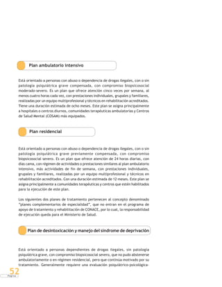 P á g i n a
52
Plan ambulatorio intensivo
Está orientado a personas con abuso o dependencia de drogas ilegales, con o sin
patología psiquiátrica grave compensada, con compromiso biopsicosocial
moderado-severo. Es un plan que ofrece atención cinco veces por semana, al
menos cuatro horas cada vez, con prestaciones individuales, grupales y familiares,
realizadas por un equipo multiprofesional y técnicos en rehabilitación acreditados.
Tiene una duración estimada de ocho meses. Este plan se asigna principalmente
a hospitales o centros diurnos, comunidades terapéuticas ambulatorias y Centros
de Salud Mental (COSAM) más equipados.
Plan residencial
Está orientado a personas con abuso o dependencia de drogas ilegales, con o sin
patología psiquiátrica grave previamente compensada, con compromiso
biopsicosocial severo. Es un plan que ofrece atención de 24 horas diarias, con
días cama, con régimen de actividades o prestaciones similares al plan ambulatorio
intensivo, más actividades de fin de semana, con prestaciones individuales,
grupales y familiares, realizadas por un equipo multiprofesional y técnicos en
rehabilitación acreditados. Con una duración estimada de 12 meses. Este plan se
asigna principalmente a comunidades terapéuticas y centros que estén habilitados
para la ejecución de este plan.
Los siguientes dos planes de tratamiento pertenecen al concepto denominado
“planes complementarios de especialidad”, que no entran en el programa de
apoyo de tratamiento y rehabilitación de CONACE, por lo cual, la responsabilidad
de ejecución queda para el Ministerio de Salud.
Plan de desintoxicación y manejo del síndrome de deprivación
Está orientado a personas dependientes de drogas ilegales, sin patología
psiquiátrica grave, con compromiso biopsicosocial severo, que no pudo abstenerse
ambulatoriamente o en régimen residencial, pero que continúa motivado por su
tratamiento. Generalmente requiere una evaluación psiquiátrico-psicológica-
 