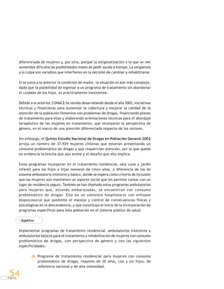 P á g i n a
54
diferenciada de mujeres y, por otra, porque la estigmatización a la que se ven
sometidas dificulta las posibilidades reales de pedir ayuda a tiempo. La vergüenza
y la culpa son variables que interfieren en la decisión de cambiar y rehabilitarse.
Si se suma a lo anterior la condición de madre, la situación es aún más compleja,
dado que la posibilidad de ingresar a un programa de tratamiento sin abandonar
el cuidado de los hijos, es prácticamente inexistente.
Debido a lo anterior, CONACE ha venido desarrollando desde el año 2002, iniciativas
técnicas y financieras para aumentar la cobertura y mejorar la calidad de la
atención de la población femenina con problemas de drogas, financiando planes
de tratamiento para ellas y elaborando orientaciones técnicas para el abordaje
terapéutico de las mujeres en tratamiento, que incorporan la perspectiva de
género, en el marco de una atención diferenciada respecto de los varones.
Sin embargo, el Quinto Estudio Nacional de Drogas en Población General 2002
arroja un número de 37.929 mujeres chilenas que estarían presentando un
consumo problemático de drogas y que requerirían atención, por lo que queda
en evidencia la brecha que aún existe y el desafío que ello implica.
Estos programas incorporan en el tratamiento residencial, sala cuna y jardín
infantil para los hijos e hijas menores de cinco años, a diferencia de los de
sistema ambulatorio intensivo y básico, donde se espera como criterio de inclusión
que las mujeres aún mantienen un soporte social que les permite contar con un
lugar de residencia seguro. También se han diseñado estos programas ambulatorios
para mujeres que, estando embarazadas, se encuentran con consumo
problemático de drogas. Ello en un contexto hospitalario con enfoque
biopsicosocial que posibilite el manejo y control de consecuencias físicas y
psicológicas en la descendencia, y que constituya el inicio de la incorporación de
programas específicos para esta población en el sistema público de salud.
Objetivo
Implementar programas de tratamiento residencial, ambulatorios intensivos y
ambulatorios básicos para el tratamiento y rehabilitación de mujeres con consumo
problemático de drogas, con perspectiva de género y con las siguientes
especificidades:
Programa de tratamiento residencial para mujeres con consumo
problemático de drogas, mayores de 20 años, con y sin hijos, de
referencia nacional y de alta intensidad.
 