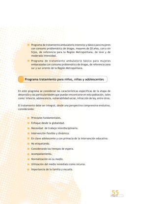 P á g i n a
55
Programa de tratamiento ambulatorio intensivo y básico para mujeres
con consumo problemático de drogas, mayores de 20 años, con o sin
hijos, de referencia para la Región Metropolitana, de leve y de
moderada intensidad.
Programa de tratamiento ambulatorio básico para mujeres
embarazadas con consumo problemático de drogas, de referencia zona
sur y sur oriente de la Región Metropolitana.
Programa tratamiento para niños, niñas y adolescentes
En este programa se consideran las características específicas de la etapa de
desarrollo y las particularidades que puedan encontrarse en esta población, tales
como: infancia, adolescencia, vulnerabilidad social, infracción de ley, entre otros.
El tratamiento debe ser integral, desde una perspectiva comprensiva-evolutiva,
considerando:
Principios fundamentales.
Enfoque desde la globalidad.
Necesidad de trabajo interdisciplinario.
Intervención flexible y dinámica.
En clave adolescente y con primacía de la intervención educativa.
No etiquetando.
Considerando los tiempos de espera.
Acompañamiento.
Normalización en su medio.
Utilización del medio inmediato como recurso.
Importancia de la familia y escuela.
 