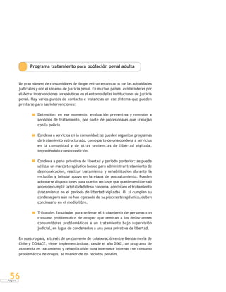 P á g i n a
56
Programa tratamiento para población penal adulta
Un gran número de consumidores de drogas entran en contacto con las autoridades
judiciales y con el sistema de justicia penal. En muchos países, existe interés por
elaborar intervenciones terapéuticas en el entorno de las instituciones de justicia
penal. Hay varios puntos de contacto e instancias en ese sistema que pueden
prestarse para las intervenciones:
Detención: en ese momento, evaluación preventiva y remisión a
servicios de tratamiento, por parte de profesionales que trabajan
con la policía.
Condena a servicios en la comunidad: se pueden organizar programas
de tratamiento estructurado, como parte de una condena a servicios
en la comunidad y de otras sentencias de libertad vigilada,
imponiéndolo como condición.
Condena a pena privativa de libertad y período posterior: se puede
utilizar un marco terapéutico básico para administrar tratamiento de
desintoxicación, realizar tratamiento y rehabilitación durante la
reclusión y brindar apoyo en la etapa de postratamiento. Pueden
adoptarse disposiciones para que los reclusos que queden en libertad
antes de cumplir la totalidad de su condena, continúen el tratamiento
(tratamiento en el período de libertad vigilada). O, si cumplen su
condena pero aún no han egresado de su proceso terapéutico, deben
continuarlo en el medio libre.
Tribunales facultados para ordenar el tratamiento de personas con
consumo problemático de drogas: que remitan a los delincuentes
consumidores problemáticos a un tratamiento bajo supervisión
judicial, en lugar de condenarlos a una pena privativa de libertad.
En nuestro país, a través de un convenio de colaboración entre Gendarmería de
Chile y CONACE, viene implementándose, desde el año 2002, un programa de
asistencia en tratamiento y rehabilitación para internos e internas con consumo
problemático de drogas, al interior de los recintos penales.
 