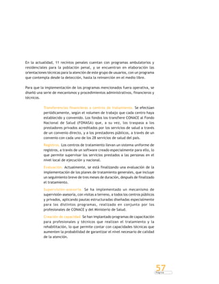 P á g i n a
57
En la actualidad, 11 recintos penales cuentan con programas ambulatorios y
residenciales para la población penal, y se encuentran en elaboración las
orientaciones técnicas para la atención de este grupo de usuarios, con un programa
que contempla desde la detección, hasta la reinserción en el medio libre.
Para que la implementación de los programas mencionados fuera operativa, se
diseñó una serie de mecanismos y procedimientos administrativos, financieros y
técnicos.
Transferencias financieras a centros de tratamiento. Se efectúan
periódicamente, según el volumen de trabajo que cada centro haya
establecido y convenido. Los fondos los transfiere CONACE al Fondo
Nacional de Salud (FONASA) que, a su vez, los traspasa a los
prestadores privados acreditados por los servicios de salud a través
de un convenio directo, y a los prestadores públicos, a través de un
convenio con cada uno de los 28 servicios de salud del país.
Registros. Los centros de tratamiento llevan un sistema uniforme de
registros, a través de un software creado especialmente para ello, lo
que permite supervisar los servicios prestados a las personas en el
nivel local de ejecución y nacional.
Evaluación. Actualmente, se está finalizando una evaluación de la
implementación de los planes de tratamiento generales, que incluye
un seguimiento breve de tres meses de duración, después de finalizado
el tratamiento.
Supervisión-asesoría. Se ha implementado un mecanismo de
supervisión-asesoría, con visitas a terreno, a todos los centros públicos
y privados, aplicando pautas estructuradas diseñadas especialmente
para los distintos programas, realizado en conjunto por los
profesionales de CONACE y del Ministerio de Salud.
Creación de capacidad. Se han implantado programas de capacitación
para profesionales y técnicos que realizan el tratamiento y la
rehabilitación, lo que permite contar con capacidades técnicas que
aumenten la probabilidad de garantizar el nivel necesario de calidad
de la atención.
 