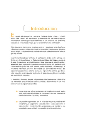 Introducción
El Consejo Nacional para el Control de Estupefacientes, CONACE, a través
de su Área Técnica en Tratamiento y Rehabilitación, ha desarrollado los
lineamientos técnicos para el tratamiento de las personas con problemas
asociados al consumo de drogas, que se presentan en esta publicación.
Este documento tiene como objetivo generar y establecer una plataforma
conceptual, común y compartida, sobre los principales conceptos del problema
de las drogas y las posibilidades de intervenciones terapéuticas más eficaces
que hoy existen.
Según lo manifestado por la Oficina de las Naciones Unidas Contra la Droga y el
Delito, en el Manual sobre el Tratamiento del Abuso de Drogas. Abuso de
Drogas, Tratamiento y Rehabilitación. Guía práctica de planificación y
aplicación 2003, invertir en tratamiento ha demostrado ser una buena decisión,
tanto desde el punto de vista humano como económico. Sin embargo, es
necesario establecer criterios de calidad que posibiliten la eficacia del
tratamiento; determinar criterios comunes e ingredientes activos, que deben
estar presentes para resguardar la atención de las personas y obtener resultados
que sustenten la inversión.
Es necesario, asimismo, adaptar los programas de tratamiento al contexto de
las diferentes circunstancias socioculturales y económicas de un país,
considerando los siguientes aspectos:
Las personas que sufren problemas relacionados con drogas, suelen
tener múltiples necesidades de tratamiento en una variedad de
esferas personales, sociales y económicas.
Los problemas generados por el abuso de drogas se pueden tratar
eficazmente, si las personas afectadas tienen acceso a servicios de
tratamiento y rehabilitación apropiados para atender a sus
necesidades, y de calidad, intensidad y duración suficientes.
 
