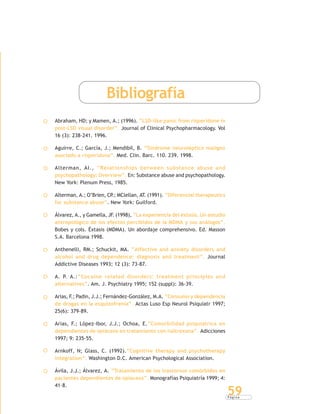 P á g i n a
59
Bibliografía
Abraham, HD; y Mamen, A.; (1996). “LSD-like panic from risperidone in
post-LSD visual disorder”. Journal of Clinical Psychopharmacology. Vol
16 (3): 238-241. 1996.
Aguirre, C.; García, J.; Mendibil, B. “Síndrome neuroléptico maligno
asociado a risperidona”. Med. Clin. Barc. 110. 239. 1998.
Alterman, AI., “Relationships between substance abuse and
psychopathology: Overview”. En: Substance abuse and psychopathology.
New York: Plenum Press, 1985.
Alterman, A.; O’Brien, CP.; MClellan, AT. (1991). “Diferencial therapeutics
for substance abuse”. New York: Guilford.
Álvarez, A., y Gamella, JF. (1998), “La experiencia del éxtasis. Un estudio
antropológico de los efectos percibidos de la MDMA y sus análogos”.
Bobes y cols. Éxtasis (MDMA). Un abordaje comprehensivo. Ed. Masson
S.A. Barcelona 1998.
Anthenelli, RM.; Schuckit, MA. “Affective and anxiety disorders and
alcohol and drug dependence: diagnosis and treatment”. Journal
Addictive Diseases 1993; 12 (3): 73-87.
A. P. A.:“Cocaine related disorders: treatment principles and
alternatives”. Am. J. Psychiatry 1995; 152 (suppl): 36-39.
Arias, F.; Padin, J.J.; Fernández-González, M.A. “Consumo y dependencia
de drogas en la esquizofrenia”. Actas Luso Esp Neurol Psiquiatr 1997;
25(6): 379-89.
Arias, F.; López-Ibor, J.J.; Ochoa, E.“Comorbilidad psiquiátrica en
dependientes de opiáceos en tratamiento con naltrexona”. Adicciones
1997; 9: 235-55.
Arnkoff, N; Glass, C. (1992).“Cognitive therapy and psychotherapy
integration”. Washington D.C. American Psychological Association.
Ávila, J.J.; Álvarez, A. “Tratamiento de los trastornos comórbidos en
pacientes dependientes de opiáceos”. Monografías Psiquiatría 1999; 4:
41-8.
 