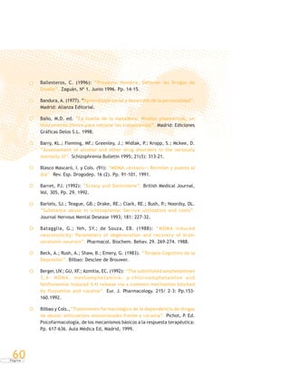 P á g i n a
60
Ballesteros, C. (1996): “Proyecto Hombre, Detener las Drogas de
Diseño”. Zaguán, Nº 1. Junio 1996. Pp. 14-15.
Bandura, A. (1977). “Aprendizaje social y desarrollo de la personalidad”.
Madrid: Alianza Editorial.
Baño, M.D. ed. “La huella de la metadona. Niveles plasmáticos, un
instrumento clínico para mejorar los tratamientos”. Madrid: Ediciones
Gráficas Delos S.L. 1998.
Barry, KL.; Fleming, MF.; Greenley, J.; Widlak, P.; Kropp, S.; Mckee, D.
“Assessement of alcohol and other drug disorders in the seriously
mentally ill”. Schizophrenia Bulletin 1995; 21(3): 313-21.
Blasco Mascaró, I. y Cols. (91): “MDMA «éxtasis»: Revisión y puesta al
día”. Rev. Esp. Drogodep. 16 (2). Pp. 91-101. 1991.
Barret, PJ. (1992): “Ectasy and Dantrolene”. British Medical Journal,
Vol. 305, Pp. 29. 1992.
Bartels, SJ.; Teague, GB.; Drake, RE.; Clark, RE.; Bush, P.; Noordsy, DL.
“Substance abuse in schizoprenia: Service utilization and costs”.
Journal Nervous Mental Desease 1993; 181: 227-32.
Batagglia, G.; Yeh, SY.; de Souza, EB. (1988): “MDMA induced
neurotoxicity: Parameters of degeneration and recovery of brain
serotonin neurons”. Pharmacol. Biochem. Behav. 29. 269-274. 1988.
Beck, A.; Rush, A.; Shaw, B.; Emery, G. (1983). “Terapia Cognitiva de la
Depresión”. Bilbao: Desclee de Brouwer.
Berger, UV.; GU, XF.; Azmitia, EC. (1992): “The substituted amphetamines
3,4- MDMA, methamphetamine, p-chloroamphetamine and
fenfluramine induced 5-H release via a common mechanism blocked
by fluoxetine and cocaine”. Eur. J. Pharmacology. 215/ 2-3: Pp.153-
160.1992.
Bilbao y Cols.,“Tratamiento farmacológico de la dependencia de drogas
de abuso: anticuerpos monoclonales frente a cocaína”. Pichot, P. Ed.
Psicofarmacología, de los mecanismos básicos a la respuesta terapéutica:
Pp. 617-636. Aula Médica Ed, Madrid, 1999.
 