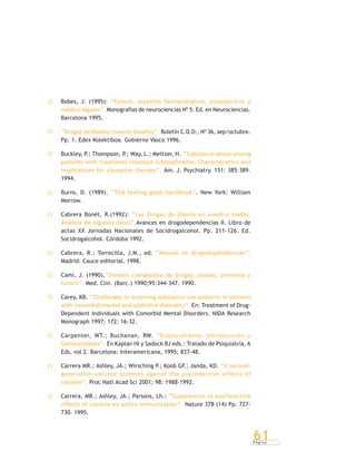 P á g i n a
61
Bobes, J. (1995): “Éxtasis, aspectos farmacológicos, psiquiátricos y
médico legales”. Monografías de neurociencias Nº 5. Ed. en Neurociencias.
Barcelona 1995.
“Drogas de Diseño: nuevos desafíos”. Boletín C.D.D., Nº 36, sep/octubre.
Pp. 1. Edex Kolektiboa. Gobierno Vasco 1996.
Buckley, P.; Thompson, P.; Way, L.; Meltzer, H. “Substance abuse among
patients with treatment resistant schizophrenia: Characteristics and
implications for clozapine therapy”. Am. J. Psychiatry. 151: 385-389.
1994.
Burns, D. (1989). “The feeling good handbook”. New York: William
Morrow.
Cabrera Bonét, R.(1992): “Las Drogas de Diseño en nuestro medio.
Análisis de algunos datos” Avances en drogodependencias II. Libro de
actas XX Jornadas Nacionales de Socidrogalcohol. Pp. 211-126. Ed.
Socidrogalcohol. Córdoba 1992.
Cabrera, R.; Torrecilla, J.M., ed. “Manual de drogodependencias”.
Madrid: Cauce editorial. 1998.
Camí, J. (1990).“Síntesis clandestina de drogas; pasado, presente y
futuro”. Med. Clin. (Barc.) 1990;95:344-347. 1990.
Carey, KB. “Challenges in assessing substance use patterns in persons
with comorbid mental and addictive disorders”. En: Treatment of Drug-
Dependent Individuals with Comorbid Mental Disorders. NIDA Research
Monograph 1997; 172: 16-32.
Carpenter, WT.; Buchanan, RW. “Esquizofrenia: Introducción y
Generalidades”. En Kaplan HI y Sadock BJ eds.: Tratado de Psiquiatría, 6
Eds, vol 2. Barcelona: Interamericana, 1995; 837-48.
Carrera MR.; Ashley, JA.; Wirsching P.; Koob GF.; Janda, KD. “A second-
generation vaccine protects against the psychoactive effects of
cocaine”. Proc Natl Acad Sci 2001; 98: 1988-1992.
Carrera, MR.; Ashley, JA.; Parsons, Lh.: “Suppression of psychoactive
effects of cocaine by active immunization”. Nature 378 (14) Pp. 727-
730. 1995.
 