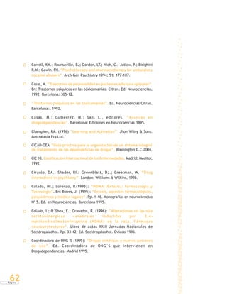 P á g i n a
62
Carroll, KM.; Rounsaville, BJ; Gordon, LT.; Nich, C.; Jatlow, P.; Bisighini
R.M.; Gawin, FH. “Psychotherapy and pharmacotherapy for ambulatory
cocaine abusers”. Arch Gen Psychiatry 1994; 51: 177-187.
Casas, M. “Trastornos de personalidad en pacientes adictos a opiáceos”.
En: Trastornos psíquicos en las toxicomanías. Citran. Ed. Neurociencias,
1992; Barcelona: 305-12.
“Trastornos psíquicos en las toxicomanías”. Ed. Neurociencias Citran.
Barcelona:, 1992.
Casas, M.; Gutiérrez, M.; San, L., editores. “Avances en
drogodependencias”. Barcelona: Ediciones en Neurociencias,1995.
Champion, RA. (1996) “Learning and Activation”. Jhon Wiley & Sons.
Australasia Pty.Ltd.
CICAD-OEA, “Guía práctica para la organización de un sistema integral
de tratamiento de las dependencias de drogas”, Washington D.C.2004.
CIE 10. Clasificación Internacional de las Enfermedades. Madrid: Meditor,
1992.
Ciraulo, DA.; Shader, RI.; Greenblatt, DJ.; Creelman, W. “Drug
interactions in psychiatry”. London: Williams & Wilkins, 1995.
Colado, MI.; Lorenzo, P.(1995): “MDMA (Éxtasis): farmacología y
Toxicología”. En: Bobes, J. (1995): “Éxtasis, aspectos farmacológicos,
psiquiátricos y médico legales”. Pp. 1-46. Monografías en neurociencias
Nº 5. Ed. en Neurociencias. Barcelona 1995.
Colado, I.; O´Shea, E.; Granados, R. (1996): “Alteraciones en las vías
serotoninérgicas cerebrales inducidas por 3,4-
metilendioximetanfetamina (MDMA) en la rata. Fármacos
neuroprotectores”. Libro de actas XXIII Jornadas Nacionales de
Socidrogalcohol. Pp. 33-42. Ed. Socidrogalcohol. Oviedo 1996.
Coordinadora de ONG´S (1995): “Drogas sintéticas y nuevos patrones
de uso”. Ed. Coordinadora de ONG´S que intervienen en
Drogodependencias. Madrid 1995.
 