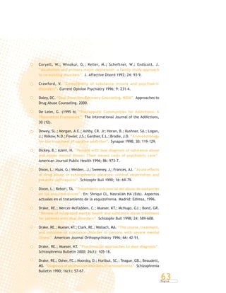 P á g i n a
63
Coryell, W.; Winokur, G.; Keller, M.; Scheftner, W.; Endicott, J.
“Alcoholism and primary major depression: a family study approach
to co-existing disorders”. J. Affective Disord 1992; 24: 93-9.
Crawford, V. “Comorbidity of substance misure and psychiatric
disorders”. Current Opinion Psychiatry 1996; 9: 231-4.
Daley, DC. “Dual Disorders Recovery Counseling. NIDA”. Approaches to
Drug Abuse Counseling. 2000.
De León, G. (1995 b) “Therapeutic Communities for Addictions: A
Theoretical Framework”. The International Journal of the Addictions,
30 (12).
Dewey, SL.; Morgan, A.E.; Ashby, CR. Jr; Horan, B.; Kushner, SA.; Logan,
J.; Volkow, N.D.; Fowler, J,S.; Gardner, E.L.; Brodie, J.D. “A novel strategy
for the treatment of cocaine addiction”. Synapse 1998; 30: 119-129.
Dickey, B.; Azeni, H. “Persons with dual diagnosis of substance abuse
and major mental illness: Their excess costs of psychiatric care”.
American Journal Public Health 1996; 86: 973-7.
Dixon, L.; Haas, G.; Weiden, .J.; Sweeney, J.; Frances, AJ. “Acute effects
of drug abuse in schizophrenic patients: clinical observation and
patients’ self-reports”. Schizophr Bull 1990; 16: 69-79.
Dixon, L.; Rebori, TA. “Tratamiento psicosocial del abuso de sustancias
en los esquizofrénicos”. En: Shriqui CL, Nasrallah HA (Eds). Aspectos
actuales en el tratamiento de la esquizofrenia. Madrid: Edimsa, 1996.
Drake, RE.; Mercer-McFadden, C.; Mueser, KT.; McHugo, GJ.; Bond, GR.
“Review of integrated mental health and substance abuse treatment
for patients with dual disorders”. Schizophr Bull 1998; 24: 589-608.
Drake, RE.; Mueser, KT.; Clark, RE.; Wallach, MA. “The course, treatment,
and outcome of substance disorder in persons with severe mental
illness”. American Journal Orthopsychiatry 1996; 66: 42-51.
Drake, RE.; Mueser, KT. “Psychosocial approaches to dual diagnosis”.
Schizophrenia Bulletin 2000; 26(1): 105-18.
Drake, RE.; Osher, FC.; Noordsy, D.; Hurlbut, SC.; Teague, GB.; Beaudett,
MS. “Diagnosis of alcohol use disorders in schizophrenia”. Schizophrenia
Bulletin 1990; 16(1): 57-67.
 