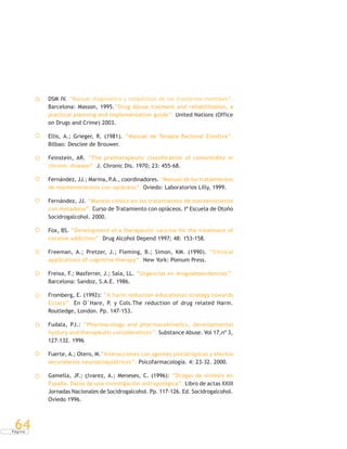 P á g i n a
64
DSM IV. “Manual diagnóstico y estadístico de los trastornos mentales”.
Barcelona: Masson, 1995.“Drug Abuse tratment and rehabilitation, a
practical planning and implementation guide”. United Nations (Office
on Drugs and Crime) 2003.
Ellis, A.; Grieger, R. (1981). “Manual de Terapia Racional Emotiva”.
Bilbao: Desclee de Brouwer.
Feinstein, AR. “The pretherapeutic classification of comorbidity in
chronic disease”. J. Chronic Dis. 1970; 23: 455-68.
Fernández, JJ.; Marina, P.A., coordinadores. “Manual de los tratamientos
de mantenimientos con opiáceos”. Oviedo: Laboratorios Lilly, 1999.
Fernández, JJ. “Manejo clínico en los tratamientos de mantenimiento
con metadona”. Curso de Tratamiento con opiáceos. Iª Escuela de Otoño
Socidrogalcohol. 2000.
Fox, BS. “Development of a therapeutic vaccine for the treatment of
cocaine addiction”. Drug Alcohol Depend 1997; 48: 153-158.
Freeman, A.; Pretzer, J.; Fleming, B.; Simon, KM. (1990). “Clinical
applications of cognitive therapy”. New York: Plenum Press.
Freixa, F.; Masferrer, J.; Sala, LL. “Urgencias en drogodependencias”.
Barcelona: Sandoz, S.A.E. 1986.
Fromberg, E. (1992): “A harm reduction educational strategy towards
Ectasy”. En O´Hare, P. y Cols.The reduction of drug related Harm.
Routledge, London. Pp. 147-153.
Fudala, PJ.: “Pharmacology and pharmacokinetics, developmental
hystory and therapeutic considerations”. Substance Abuse. Vol 17,nº 3,
127-132. 1996
Fuerte, A.; Otero, M.“Interacciones con agentes psicotrópicos y efectos
secundarios neuropsiquiátricos”. Psicofarmacología. 4: 23-32. 2000.
Gamella, JF.; çlvarez, A.; Meneses, C. (1996): “Drogas de síntesis en
España. Datos de una investigación antropológica”. Libro de actas XXIII
Jornadas Nacionales de Socidrogalcohol. Pp. 117-126. Ed. Socidrogalcohol.
Oviedo 1996.
 