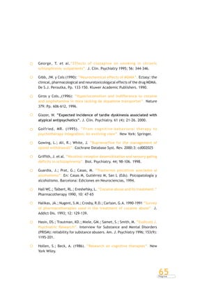 P á g i n a
65
George, T. et al.“Effects of clozapine on smoking in chronic
schizophrenic outpatients”. J. Clin. Psychiatry 1995; 56: 344-346.
Gibb, JW. y Cols (1990): “Neurochemical effects of MDMA”. Ectasy: the
clinical, pharmacological and neurotoxicologycal effects of the drug MDMA.
De S.J. Peroutka, Pp. 133-150. Kluwer Academic Publishers. 1990.
Giros y Cols.,(1996): “Hyperlocomotion and indifference to cocaine
and amphetamine in mice lacking de dopamine transporter”. Nature
379: Pp. 606-612, 1996.
Glazer, W. “Expected incidence of tardie dyskinesia associated with
atypical antipsychotics”. J. Clin. Psychiatry. 61 (4): 21-26. 2000.
Golfried, MR. (1995). “From cognitive-behavioral therapy to
psychotherapy integration: An evolving view”. New York: Springer.
Gowing, L.; Ali, R.; White, J. “Buprenorfine for the management of
opioid withdrawall”. Cochrane Database Syst. Rev. 2000:3: cd002025
Griffith, J. et al. “Nicotinic receptor desensitization and sensory gating
deficits in schizophrenia”. Biol. Psychiatry. 44; 98-106. 1998.
Guardia, J.; Prat, G.; Casas, M. “Trastornos psicóticos asociados al
alcoholismo”. En: Casas M, Gutiérrez M, San L (Eds). Psicopatología y
alcoholismo. Barcelona: Ediciones en Neurociencias, 1994.
Hall WC.; Talbert, RL.; Ereshefsky, L. “Cocaine abuse and its treatment.”
Pharmacotherapy 1990, 10: 47-65
Halikas, JA.; Nugent, S.M.; Crosby, R.D.; Carlson, G.A. 1990-1991 “Survey
of pharmacotherapies used in the treatment of cocaine abuse”. J.
Addict Dis. 1993; 12: 129-139.
Hasin, DS.; Trautman, KD.; Miele, GM.; Samet, S.; Smith, M. “Endicott J.
Psychiatric Research”. Interview for Substance and Mental Disorders
(PRISM): reliability for substance abusers. Am. J. Psychiatry 1996; 153(9):
1195-201.
Hollen, S.; Beck, A. (1986). “Research on cognitive therapies”. New
York Wiley.
 