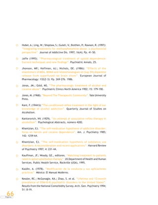 P á g i n a
66
Huber, A.; Ling, W.; Shoptaw, S.; Gulati, V.; Brethen, P.; Rawson, R. (1997):
“Integrating treatments for methanphetamine abuse: a psychosocial
perspective”. Journal of Addictive Dis. 1997; 16(4); Pp. 41-50.
Jaffe (1995). “Pharmacological treatment of opioid dependence:
Current techniques and new findings”. Psychiatric Annals, 25.
Jhonson, MP.; Hoffman, AJ.; Nichols, DE. (1986): “Effects of the
enantomers of MDA, MDMA and related analogues on (sup 3H) dopamine
release from superfused rat brain slices”. European Journal of
Pharmacology: 132(2-3): Pp. 269-276. 1986.
Jonas, JM.; Gold, MS. “The pharmacologic treatment of alcohol and
cocaine abuse”. Psychiatric Clinics North America 1992; 15: 179-190.
Jones, M. (1968). “Beyond The Therapeutic Community”. Yale University
Press.
Kant, F. (1944 b) “The conditioned-reflex treatment in the light of our
knowledge of alcohol addiction”. Quarterly Journal of Studies on
Alcoholism.
Kantorovich, NV. (1929). “An attempt at associative reflex therapy in
alcoholism”. Psychological Abstracts, número 4282.
Khantzian, EJ. “The self-medication hypothesis of addictive disorder:
focus on heroin and cocaine dependence”. Am. J. Psychiatry 1985;
142: 1259-64.
Khantzian, EJ. “The self-medication hypothesis of substance use
disorders: A reconsideration and recent applications”. Harvard Review
of Psychiatry 1997; 4: 231-44.
Kauffman, JF.; Woody, GE., editores. “Matching treatment to patients
need in opiod substitution therapy”. US Department of Health and Human
Services. Public Health Service, Rockville (USA), 1995.
Kazdin, A. (1978). “Modificación de la conducta y sus aplicaciones
prácticas”. México: El Manual Moderno.
Kessler, RC.; McGonagle, KA.; Zhao, S. et al. “Lifetime and 12-month
prevalence of DSM-III-R psychiatric disorders in the United States”.
Results from the National Comorbidity Survey. Arch. Gen. Psychiatry 1994;
51: 8-19.
 