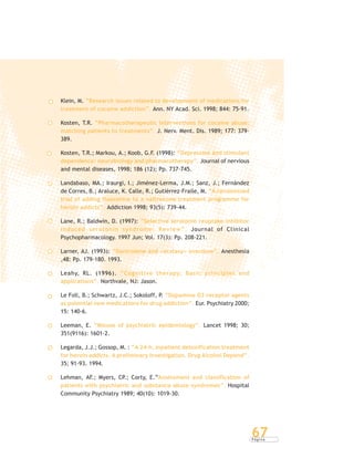 P á g i n a
67
Klein, M. “Research issues related to development of medications for
treatment of cocaine addiction”. Ann. NY Acad. Sci. 1998; 844: 75-91.
Kosten, T.R. “Pharmacotherapeutic interventions for cocaine abuse:
matching patients to treatments”. J. Nerv. Ment. Dis. 1989; 177: 379-
389.
Kosten, T.R.; Markou, A.; Koob, G.F. (1998): “Depression and stimulant
dependence: neurobiology and pharmacotherapy”. Journal of nervious
and mental diseases, 1998; 186 (12); Pp. 737-745.
Landabaso, MA.; Iraurgi, I.; Jiménez-Lerma, J.M.; Sanz, J.; Fernández
de Corres, B.; Araluce, K. Calle, R.; Gutiérrez-Fraile, M. “A randomized
trial of adding fluoxetine to a naltrexone treatment programme for
heroin addicts”. Addiction 1998; 93(5): 739-44.
Lane, R.; Baldwin, D. (1997): “Selective serotonin reuptake inhibitor
induced serotonin syndrome: Review”. Journal of Clinical
Psychopharmacology. 1997 Jun; Vol. 17(3): Pp. 208-221.
Larner, AJ. (1993): “Dantrolene and «ecstasy» overdose”. Anesthesia
,48: Pp. 179-180. 1993.
Leahy, RL. (1996). “Cognitive therapy: Basic principles and
applications”. Northvale, NJ: Jason.
Le Foll, B.; Schwartz, J.C.; Sokoloff, P. “Dopamine D3 receptor agents
as potential new medications for drug addiction”. Eur. Psychiatry 2000;
15: 140-6.
Leeman, E. “Misuse of psychiatric epidemiology”. Lancet 1998; 30;
351(9116): 1601-2.
Legarda, J.J.; Gossop, M. : “A 24-h. inpatient detoxification treatment
for heroin addicts. A preliminary investigation. Drug Alcohol Depend”.
35; 91-93. 1994.
Lehman, AF.; Myers, CP.; Corty, E.“Assessment and classification of
patients with psychiatric and substance abuse syndromes”. Hospital
Community Psychiatry 1989; 40(10): 1019-30.
 