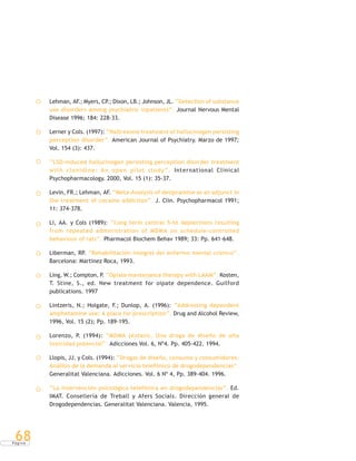 P á g i n a
68
Lehman, AF.; Myers, CP.; Dixon, LB.; Johnson, JL. “Detection of substance
use disorders among psychiatric inpatients”. Journal Nervous Mental
Disease 1996; 184: 228-33.
Lerner y Cols. (1997): “Naltrexone treatment of hallucinogen persisting
perception disorder”. American Journal of Psychiatry. Marzo de 1997;
Vol. 154 (3): 437.
“LSD-induced hallucinogen persisting perception disorder treatment
with clonidine: An open pilot study”. International Clinical
Psychopharmacology. 2000, Vol. 15 (1): 35-37.
Levin, FR.; Lehman, AF. “Meta-Analysis of desipramine as an adjunct in
the treatment of cocaine addiction”. J. Clin. Psychopharmacol 1991;
11: 374-378.
Li, AA. y Cols (1989): “Long term central 5-ht deplections resulting
from repeated administration of MDMA on schedule-controlled
behaviour of rats”. Pharmacol Biochem Behav 1989; 33: Pp. 641-648.
Liberman, RP. “Rehabilitación integral del enfermo mental crónico”.
Barcelona: Martinez Roca, 1993.
Ling, W.; Compton, P. “Opiate mantenance therapy with LAAM”. Kosten,
T. Stine, S., ed. New treatment for oipate dependence. Guilford
publications. 1997
Lintzeris, N.; Holgate, F.; Dunlop, A. (1996): “Addressing dependent
amphetamine use: A place for prescription”. Drug and Alcohol Review,
1996, Vol. 15 (2); Pp. 189-195.
Lorenzo, P. (1994): “MDMA (éxtasis. Una droga de diseño de alta
toxicidad potencial”. Adicciones Vol. 6, Nº4. Pp. 405-422. 1994.
Llopis, JJ. y Cols. (1994): “Drogas de diseño, consumo y consumidores:
Análisis de la demanda al servicio telefónico de drogodependencias”.
Generalitat Valenciana. Adicciones. Vol. 6 Nº 4, Pp. 389-404. 1996.
“La intervención psicológica telefónica en drogodependencias”. Ed.
IMAT. Consellería de Treball y Afers Socials. Dirección general de
Drogodependencias. Generalitat Valenciana. Valencia, 1995.
 