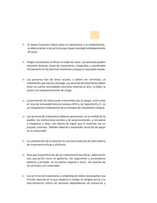 El apoyo financiero básico para el tratamiento y la rehabilitación,
se debe orientar a los servicios que hayan resultado verdaderamente
eficaces.
Ningún tratamiento es eficaz en todos los casos. Las personas pueden
necesitar diversas clases de tratamiento, integrados y coordinados
eficazmente en los distintos momentos y etapas en que pidan ayuda.
Las personas han de tener acceso, o deben ser remitidas, al
tratamiento que más les convenga. Los servicios de tratamiento deben
tener en cuenta necesidades concretas relativas al sexo, la edad, la
salud y los comportamientos de riesgo.
La prevención de infecciones transmitidas por la sangre, entre ellas
el virus de inmunodeficiencia humana (VIH) y las hepatitis B y C, es
un componente fundamental de un enfoque de tratamiento integral.
Los servicios de tratamiento deberán aprovechar, en la medida de lo
posible, las instituciones sociales y de salud existentes, y vincularse
e integrarse a ellas, con objeto de lograr que la atención sea un
proceso continuo. También deberán comprender servicios de apoyo
en la comunidad.
La coordinación de la atención es una tarea esencial de todo sistema
de tratamiento eficaz y eficiente.
Para que la planificación de los tratamientos sea eficaz, debe existir
una asociación entre el gobierno, los organismos y proveedores
públicos y privados -en los planos regional y local-, los usuarios de
los servicios y la comunidad.
Los servicios de tratamiento y rehabilitación deben desempeñar una
función esencial en lo que respecta a mitigar el estigma social y la
discriminación contra las personas dependientes de sustancias y
 