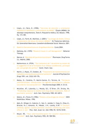 P á g i n a
69
Llopis, JJ.; Paris, B. (1998): “Servicios de atención y orientación
telefónica a familiares y consumidores de MDMA”. Éxtasis (MDMA): Un
abordaje comprehensivo, Tomo II. Psiquiatría médica, Ed. Masson, 1998,
Pp. 173-189.
Llopis, JJ.; Farré, M.; Martínez, J. (2001): “Las drogas de diseño. Clínica
y tratamiento del abuso de éxtasis (MDMA)”. En Trastornos Adictivos.
Ed. Generalitat Valenciana. Conselleria de Benestar Social. Valencia. 2001.
Maestría iberoamericana en drogodependencias. Curso 2004.
Mahoney, MJ. (1970) “Research Issues In self Management”. Behavior
Therapy.
Marcos, A.“Abordaje del paciente toxicómano”. Pharmazan, Drug Farma
S.L. Madrid, 2000.
Markovnicov, A. (1934). “2Le traitement de l’ alcoolisme au moyen de
la suggestion et de la formation d’un réflexe conditionnel, provoqué
par une gorgée de spiriteu”. Sovet. Vrach. Gaz.
Martin, J.; Payte, JT.; Zweben, JE. “Tratamiento de mantenimiento con
metadona (una ayuda para personal sanitario)”. Journal of Psychoactive
Drugs 1991; vol. 23(2):165-176.
Mateu, G.; Cendros, P.; Martin-Santos, R.; Torrens, M. “Fármacos
antirretrovirales: interacciones con agentes psicotrópicos y efectos
secundarios neuropsiquiátricos”. Psicofarmacología 2000; 4: 23-32.
McLellan, AT.; Luborsky, L.; Woody, GE.; O´Brien, CP.; Druley, KA.
“Predicting response to alcohol and drug abuse treatments. Role of
psychiatric severity”. Arch. Gen. Psychiatry 1983; 40: 620-5.
Melero, JC.; Flores, R. (1996): “Éxtasis y otras drogas de síntesis”. EDEX
Kolektiboa. Bilbao. 1996.
Mets, B.; Winger, G.; Cabrera, C.; Seo, S.; Jamdar, S.; Yang, G.; Zhao, K.,
Briscoe, R.J.; Almonte, R.; Woods, J.H.; Landry, D.W.“A Catalytic
antibody againts cocaine prevents cocaine’s reinforcing and toxic
effects in rats”. Proc. Natl. Acad. Sci. USA 1998; 95: 10176-10181.
Meyer, RE. “New pharmacotherapies for cocaine dependence
revisited”. Arch. Gen. Psychiatry 1992; 49: 900-904.
 