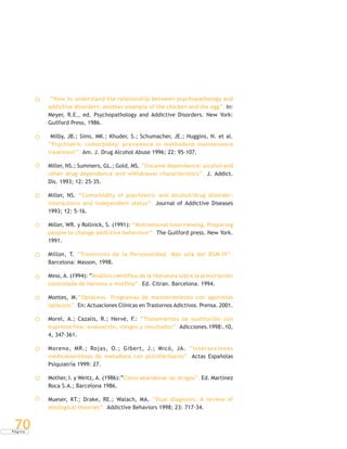 P á g i n a
70
“How to understand the relationship between psychopathology and
addictive disorders: another example of the chicken and the egg”. In:
Meyer, R.E., ed. Psychopathology and Addictive Disorders. New York:
Guilford Press, 1986.
Milby, JB.; Sims, MK.; Khuder, S.; Schumacher, JE.; Huggins, N. et al.
“Psychiatric comorbidity: prevalence in methadone maintenance
treatment”. Am. J. Drug Alcohol Abuse 1996; 22: 95-107.
Miller, NS.; Summers, GL.; Gold, MS. “Cocaine dependence: alcohol and
other drug dependence and withdrawal characteristics”. J. Addict.
Dis. 1993; 12: 25-35.
Miller, NS. “Comorbidity of psychiatric and alcohol/drug disorder:
interactions and independent status”. Journal of Addictive Diseases
1993; 12: 5-16.
Miller, WR. y Rollnick, S. (1991): “Motivational Interviewing. Preparing
people to change addictive behaviour”. The Guilford press. New York.
1991.
Millon, T. “Trastornos de la Personalidad. Más allá del DSM-IV”.
Barcelona: Masson, 1998.
Mino, A. (1994): “Análisis científico de la literatura sobre la prescripción
controlada de heroína o morfina”. Ed. Citran. Barcelona. 1994.
Montes, M.“Opiáceos. Programas de mantenimiento con agonistas
opiáceos”. En: Actuaciones Clínicas en Trastornos Adictivos. Prensa. 2001.
Morel, A.; Cazalis, R.; Hervé, F.: “Tratamientos de sustitución con
buprenorfina: evaluación, riesgos y resultados”. Adicciones.1998:.10,
4, 347-361.
Moreno, MR.; Rojas, O.; Gibert, J.; Micó, JA. “Interacciones
medicamentosas de metadona con psicofármacos”. Actas Españolas
Psiquiatría 1999: 27.
Mother, I. y Weitz, A. (1986):“Cómo abandonar las drogas”. Ed. Martínez
Roca S.A.; Barcelona 1986.
Mueser, KT.; Drake, RE.; Walach, MA. “Dual diagnosis: A review of
etiological theories”. Addictive Behaviors 1998; 23: 717-34.
 