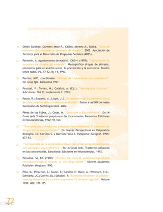 P á g i n a
72
Orbex Sánchez, Carmen; Mora R., Carlos; Moreno A., Gorka. “Guía de
Intervención: menores y consumo de drogas”, 2002. Asociación de
Técnicos para el Desarrollo de Programas Sociales (ADES).
Palmerín, A. Ayuntamiento de Madrid.- CAD-4. (1997): “Tratamiento de
usuarios de drogas de síntesis”. Monográfico drogas de síntesis,
elementos para el análisis social, la prevención y la asistencia. Boletín
Entre todos, Pp. 57-62, N¡ 14, 1997.
Parrino, MW., coordinador. “Manual de tratamiento con metadona”.
Ed. Grup Igia. Barcelona 1997.
Pascual, P.; Torres, M.; Calafat, A. (Ed.): “Monografía Cocaína”.
Adicciones. Vol 13, suplemento 2. 2001.
Pastor, R.; Baquero, A.; Llopis, J.J.:“A propósito del Cocaetileno. De la
peculiar relación de la cocaína con el alcohol”. Poster a las XXIX Jornadas
Nacionales de Socidrogalcohol. 2002.
Pérez de los Cobos, J.; Casas, M. “Opiáceos y Esquizofrenia”. En: M
Casas (ed). Trastornos psíquicos en las toxicomanías. Barcelona. Ediciones
en Neurociencias, 1992; 91-104.
“Toxicomanías y trastornos psíquicos concomitantes: El consumo de
drogas en la esquizofrenia”. En Nuevas Perspectivas en Psiquiatría
Biológica. Ed. Cervera S. y Martínez-Villa E. Pamplona: Eurograf, 1995;
677-93.
“La hipótesis de la automedicación en pacientes drogodependientes
con patología esquizofrénica”. En: M Casas (ed). Trastornos psíquicos
en las toxicomanías. Barcelona: Ediciones en Neurociencias, 1992.
Peroutka, SJ. Ed. (1990): “Ecstasy the clinical, pharmacological and
neurotoxicological effects of the drug MDMA”. Kluwer Academic
Publisher. Hingham 1990.
Pilla, M.; Perachon, S.; Sautel, F.; Garrido, F.; Mann, A.; Wermuth, C.G.;
Schwartz, JC.; Everitt, BJ.; Sokoloff, P. “Selective inhibition of cocaine-
seeking behaviour by a partial dopamine D3 receptor agonist”. Nature
1999; 400: 371-375.
 