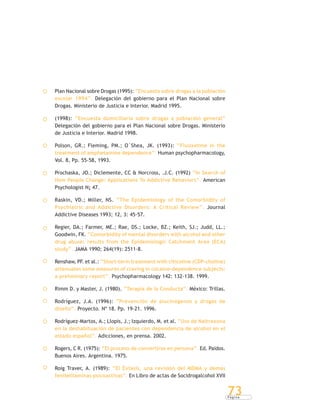 P á g i n a
73
Plan Nacional sobre Drogas (1995): “Encuesta sobre drogas a la población
escolar 1994”. Delegación del gobierno para el Plan Nacional sobre
Drogas. Ministerio de Justicia e Interior. Madrid 1995.
(1998): “Encuesta domiciliaria sobre drogas a población general”
Delegación del gobierno para el Plan Nacional sobre Drogas. Ministerio
de Justicia e Interior. Madrid 1998.
Polson, GR.; Fleming, PM.; O´Shea, JK. (1993): “Fluoxetine in the
treatment of amphetamine dependence”. Human psychopharmacology,
Vol. 8, Pp. 55-58, 1993.
Prochaska, JO.; Diclemente, CC & Norcross, .J.C. (1992) “In Search of
How People Change: Applications To Addictive Behaviors”. American
Psychologist N¡ 47.
Raskin, VD.; Miller, NS. “The Epidemiology of the Comorbidity of
Psychiatric and Addictive Disorders: A Critical Review”. Journal
Addictive Diseases 1993; 12, 3: 45-57.
Regier, DA.; Farmer, ME.; Rae, DS.; Locke, BZ.; Keith, SJ.; Judd, LL.;
Goodwin, FK. “Comorbidity of mental disorders with alcohol and other
drug abuse: results from the Epidemiologic Catchment Area (ECA)
study”. JAMA 1990; 264(19): 2511-8.
Renshaw, PF. et al.: “Short-term treatment with citicoline (CDP-choline)
attenuates some measures of craving in cocaine-dependence subjects:
a preliminary report”. Psychopharmacology 142: 132-138. 1999.
Rimm D. y Master, J. (1980). “Terapia de la Conducta”. México: Trillas.
Rodríguez, J.A. (1996): “Prevención de alucinógenos y drogas de
diseño”. Proyecto. Nº 18. Pp. 19-21. 1996.
Rodríguez-Martos, A.; Llopis, J.; Izquierdo, M. et al. “Uso de Naltrexona
en la deshabituación de pacientes con dependencia de alcohol en el
estado español”. Adicciones, en prensa. 2002.
Rogers, C R. (1975): “El proceso de convertirse en persona”. Ed. Paidos.
Buenos Aires. Argentina. 1975.
Roig Traver, A. (1989): “El Éxtasis, una revisión del MDMA y demás
feniletilaminas psicoactivas”. En Libro de actas de Socidrogalcohol XVII
 