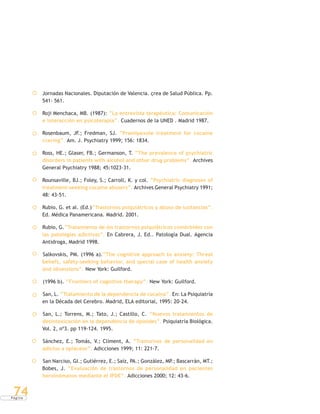 P á g i n a
74
Jornadas Nacionales. Diputación de Valencia. çrea de Salud Pública. Pp.
541- 561.
Roji Menchaca, MB. (1987): “La entrevista terapéutica: Comunicación
e interacción en psicoterapia”. Cuadernos de la UNED . Madrid 1987.
Rosenbaum, JF.; Fredman, SJ. “Pramipexole treatment for cocaine
craving”. Am. J. Psychiatry 1999; 156: 1834.
Ross, HE.; Glaser, FB.; Germanson, T. “The prevalence of psychiatric
disorders in patients with alcohol and other drug problems”. Archives
General Psychiatry 1988; 45:1023-31.
Rounsaville, BJ.; Foley, S.; Carroll, K. y col. “Psychiatric diagnoses of
treatment-seeking cocaine abusers”. Archives General Psychiatry 1991;
48: 43-51.
Rubio, G. et al. (Ed.)“Trastornos psiquiátricos y abuso de sustancias”.
Ed. Médica Panamericana. Madrid. 2001.
Rubio, G.“Tratamiento de los trastornos psiquiátricos comórbidos con
las patologías adictivas”. En Cabrera, J. Ed.. Patología Dual. Agencia
Antidroga, Madrid 1998.
Salkovskis, PM. (1996 a).“The cognitive approach to anxiety: Threat
beliefs, safety-seeking behavior, and special case of health anxiety
and obsessions”. New York: Guilford.
(1996 b). “Frontiers of cognitive therapy”. New York: Guilford.
San, L. “Tratamiento de la dependencia de cocaína”. En: La Psiquiatría
en la Década del Cerebro. Madrid, ELA editorial, 1995: 20-24.
San, L.; Torrens, M.; Tato, J.; Castillo, C. “Nuevos tratamientos de
desintoxicación en la dependencia de opioides”. Psiquiatría Biológica.
Vol. 2, nº3. pp 119-124. 1995.
Sánchez, E.; Tomás, V.; Climent, A. “Trastornos de personalidad en
adictos a opiáceos”. Adicciones 1999; 11: 221-7.
San Narciso, GI.; Gutiérrez, E.; Saíz, PA.; González, MP.; Bascarrán, MT.;
Bobes, J. “Evaluación de trastornos de personalidad en pacientes
heroinómanos mediante el IPDE”. Adicciones 2000; 12: 43-6.
 