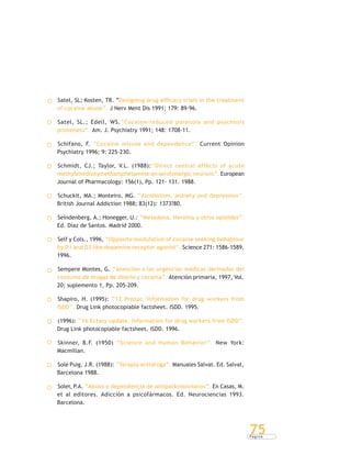 P á g i n a
75
Satel, SL; Kosten, TR. “Designing drug efficacy trials in the treatment
of cocaine abuse”. J Nerv Ment Dis 1991; 179: 89-96.
Satel, SL.; Edell, WS.“Cocaine-induced paranoia and psychosis
proneness”. Am. J. Psychiatry 1991; 148: 1708-11.
Schifano, F. “Cocaine misuse and dependence”. Current Opinion
Psychiatry 1996; 9: 225-230.
Schmidt, CJ.; Taylor, V.L. (1988):“Direct central effects of acute
methylenedioxymethamphetamine on serotonergic neurons”. European
Journal of Pharmacology: 156(1), Pp. 121- 131. 1988.
Schuckit, MA.; Monteiro, MG. “Alcoholism, anxiety and depression”.
British Journal Addiction 1988; 83(12): 1373?80.
Seindenberg, A.; Honegger, U.: “Metadona, Heroína y otros opioides”.
Ed. Díaz de Santos. Madrid 2000.
Self y Cols., 1996, “Opposite modulation of cocaine seeking behabiour
by D1 and D2 like dopamine receptor agonist”. Science 271: 1586-1589,
1996.
Sempere Montes, G. “Atención a las urgencias médicas derivadas del
consumo de drogas de diseño y cocaína”. Atención primaria, 1997, Vol.
20; suplemento 1, Pp. 205-209.
Shapiro, H. (1995): “12 Prozac.‘Information for drug workers from
ISDD”. Drug Link photocopiable factsheet. ISDD. 1995.
(1996): “16 Ectasy update. Information for drug workers from ISDD”.
Drug Link photocopiable factsheet. ISDD. 1996.
Skinner, B.F. (1950) “Science and Human Behavior”. New York:
Macmillan.
Solé Puig, J.R. (1988): “Terapia antidroga”. Manuales Salvat. Ed. Salvat,
Barcelona 1988.
Soler, P.A. “Abuso y dependencia de antiparkinsonianos”. En Casas, M.
et al editores. Adicción a psicofármacos. Ed. Neurociencias 1993.
Barcelona.
 