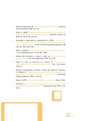 P á g i n a
77
Weissman, MM.; Myers, JK. “Clinical depression in alcoholism”. American
Journal Psychiatry 1980; 137: 372.
White, R. (2000):“Dexamphetamine substitution in the treatment of
amphetamine abuse: An initial investigation”. Addiction, febrero del
2000; Vol. 95 (2): Pp. 229-238.
Windhaber, J.; Maierhofer, D.; Dantendorfer, K. (1998): “Panic disorder
induced by large doses of 3,4-methylenedioxymethamphetamine
resolved by paroxetine” . Journal of Clinical Psychopharmacology. 1998
Feb; Vol. 18(1), Pp. 95-96.
Wines, J.; Weiss, R. “Opioid withdrawal during risperidone treatment”.
J. Clin. Psychopharmacol. 19: 265-267. 1999.
Withers, NW.; Pulvirenti, L.; Koob, G.; Gillin, JC. “Cocaine abuse and
dependence”. J. Clin. Psychopharmacol 1995; 15: 63-78.
Wolff, K.; Hay, A.; Rastrick, D.; Calvert, R. “Steady-state
pharmacokintetics of methadone in opioid addicts”. Eur. J. Clin. Pharm.
1993: 44
Wolford, G.; Rosenberg, S.; Oxman, T.; Drake, RE.; Mueser, K.; Hoffman,
D.; Vidaver, R. “Evaluating existing methods for detecting substance
use disorder in persons with severe mental illness”. Psychology
Addictive Behaviors 1999; 13: 313-26.
Wolpe, J. (1977). “Práctica de la Terapia de la Conducta”. México. Trillas.
Zimberg, SJ., “A dual diagnosis typology to improve diagnosis and
treatment of dual disorder patients”. Psychoactive Drugs 1999; 31(1):
47-51.
 