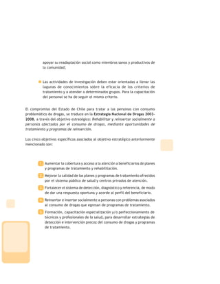 apoyar su readaptación social como miembros sanos y productivos de
la comunidad;
Las actividades de investigación deben estar orientadas a llenar las
lagunas de conocimientos sobre la eficacia de los criterios de
tratamiento y a atender a determinados grupos. Para la capacitación
del personal se ha de seguir el mismo criterio.
El compromiso del Estado de Chile para tratar a las personas con consumo
problemático de drogas, se traduce en la Estrategia Nacional de Drogas 2003-
2008, a través del objetivo estratégico: Rehabilitar y reinsertar socialmente a
personas afectadas por el consumo de drogas, mediante oportunidades de
tratamiento y programas de reinserción.
Los cinco objetivos específicos asociados al objetivo estratégico anteriormente
mencionado son:
1. Aumentar la cobertura y acceso a la atención a beneficiarios de planes
y programas de tratamiento y rehabilitación.
2. Mejorar la calidad de los planes y programas de tratamiento ofrecidos
por el sistema público de salud y centros privados de atención.
3. Fortalecer el sistema de detección, diagnóstico y referencia, de modo
de dar una respuesta oportuna y acorde al perfil del beneficiario.
4. Reinsertar e insertar socialmente a personas con problemas asociados
al consumo de drogas que egresan de programas de tratamiento.
5. Formación, capacitación especialización y/o perfeccionamiento de
técnicos y profesionales de la salud, para desarrollar estrategias de
detección e intervención precoz del consumo de drogas y programas
de tratamiento.
 