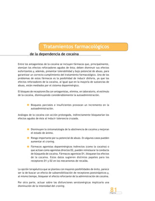 P á g i n a
81
de la dependencia de cocaína
Entre los antagonistas de la cocaína se incluyen fármacos que, principalmente,
atenúan los efectos reforzadores agudos de ésta; deben disminuir sus efectos
euforizantes y, además, presentar tolerabilidad y bajo potencial de abuso, para
garantizar un correcto cumplimiento del tratamiento farmacológico. Uno de los
problemas de estos fármacos es la posibilidad de inducir disforia, ya que los
efectos reforzadores de la cocaína, al igual que en la mayoría de sustancias de
abuso, están mediados por el sistema dopaminérgico.
El bloqueo de receptores Da con antagonistas, elimina, en laboratorio, el estímulo
de la cocaína, disminuyendo considerablemente la autoadministración.
Bloqueos parciales e insuficientes provocan un incremento en la
autoadministración.
Análogos de la cocaína con acción prolongada, indirectamente bloquearían los
efectos agudos de ésta al inducir tolerancia cruzada.
Disminuyen la sintomatología de la abstinencia de cocaína y mejoran
el estado de ánimo.
Riesgo importante por su potencial de abuso. En algunos casos pueden
aumentar el craving.
Fármacos agonistas dopaminérgicos indirectos (como la cocaína) o
que actúan como agonistas directos D2, pueden reinstaurar la conducta
de búsqueda de cocaína. Fármacos agonistas D1, bloquean los efectos
de la cocaína. Estos datos sugieren distintos papeles para los
receptores D1 y D2 en los mecanismos de recaída.
La opción terapéutica que se plantea con mayores posibilidades de éxito, parece
ser la de buscar un efecto de subsensibilización de receptores postsinápticos y,
al mismo tiempo, bloquear el efecto reforzante de la administración de cocaína.
Por otra parte, actuar sobre las disfunciones serotonérgicas implicaría una
disminución de la intensidad del craving.
Tratamientos farmacológicos
 