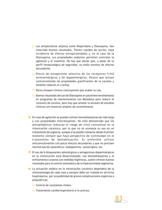 P á g i n a
83
Los antipsicóticos atípicos como Risperidona y Olanzapina, han
mostrado buenos resultados. Tienen rapidez de acción, baja
incidencia de efectos extrapiramidales y, en el caso de la
Olanzapina, sus propiedades sedantes permiten controlar la
agitación y el insomnio. No hay que obviar que, a pesar de su
perfil farmacológico de seguridad, no están exentos de efectos
secundarios.
Efecto de antagonismo selectivo de los receptores 5-ht2
serotoninérgicos y D2 dopaminérgicos. Parece que actúan
contrarrestando las propiedades gratificantes de la cocaína y
también reducen el craving.
Pocos ensayos clínicos concluyentes que avalen su uso.
Buenos resultados del uso de Olanzapina en pacientes heroinómanos
en programas de mantenimiento con Metadona para reducir el
consumo de cocaína, pero hay que señalar la escasez de estudios
clínicos con muestras amplias de cocainómanos.
En caso de agitación se pueden utilizar benzodiazepinas de vida larga
y con propiedades miorrelajantes. No está demostrado que los
antiepilépticos reduzcan el riesgo de crisis convulsivas en la
intoxicación cocaínica, por lo que no se aconseja su uso en un
tratamiento de urgencia, aunque sí se pueden instaurar desde el primer
momento siempre que haya perspectiva de continuidad en el
tratamiento de deshabituación. Es preferible utilizar
anticonvulsivantes con pocos efectos secundarios y que no precisen
monitorización plasmática: Gabapentina, Lamotrigina, etc.
El uso de b-bloqueantes adrenérgicos y antagonistas dopaminérgicos
en la intoxicación está desaconsejado. Las benzodiazepinas y el
enfriamiento corporal con medidas higiénicas, suelen ofrecer buenos
resultados para el control sintomático de la hiperactividad vegetativa.
La actuación médica en la intoxicación cocaínica dependerá de la
sintomatología de cada caso y siempre debe ser tratada en servicios
hospitalarios, por la posibilidad de graves complicaciones orgánicas o
psiquiátricas.
Control de constantes vitales.
Tratamiento cardiorrespiratorio si lo precisa.
 